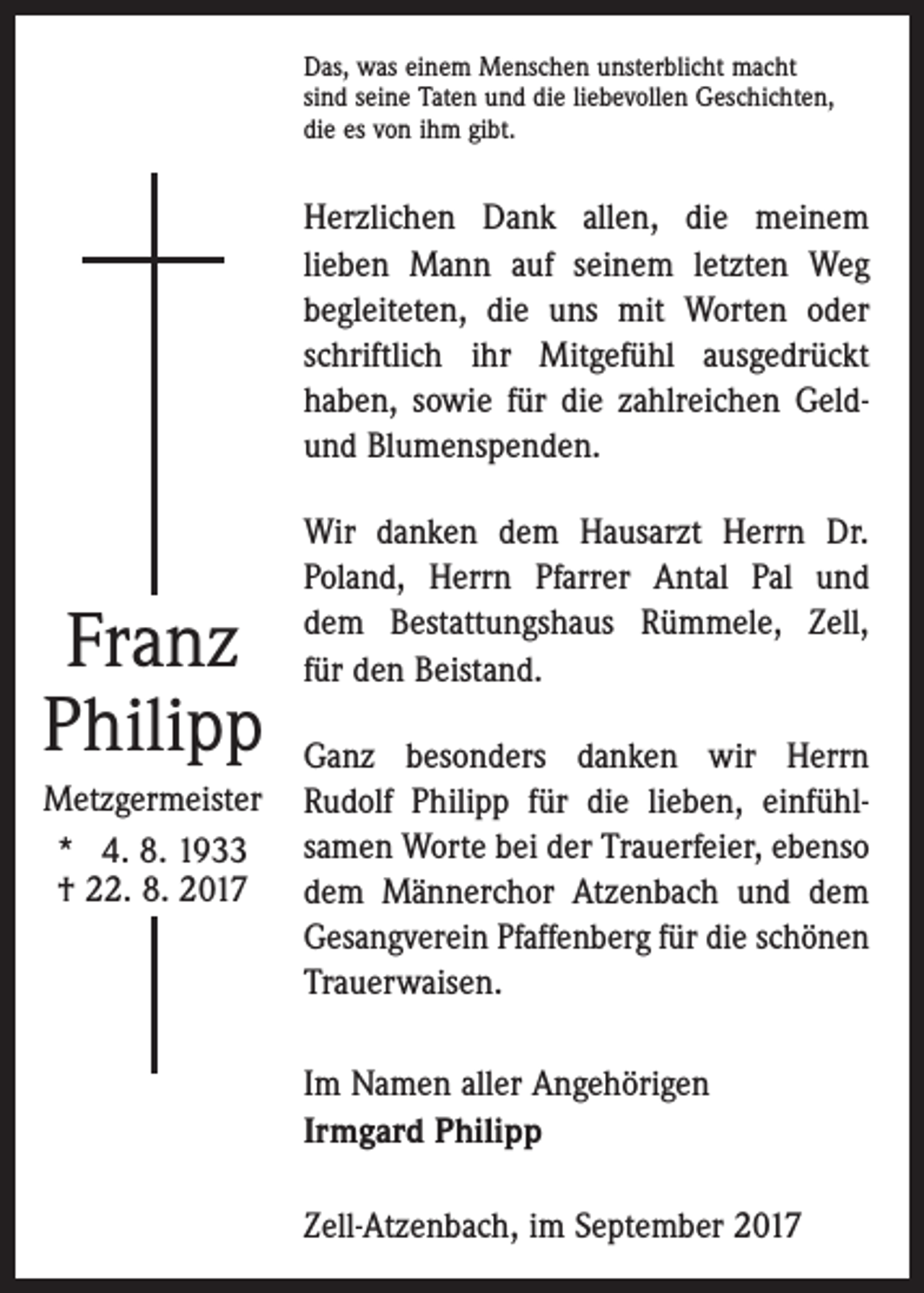 <p>Das, was einem Menschen unsterblicht macht<br />sind seine Taten und die liebevollen Geschichten,<br />die es von ihm gibt.</p><p>Herzlichen Dank allen, die meinem<br />­lieben Mann auf seinem letzten Weg<br />begleiteten, die uns mit Worten oder<br />schriftlich ihr Mitgefühl ausgedrückt<br />haben, sowie für die zahlreichen Geldund Blumenspenden.</p><p>Franz<br />Philipp<br />Metzgermeister<br />* 4. 8. 1933<br />† 22. 8. 2017</p><p>Wir danken dem Hausarzt Herrn Dr.<br />Poland, Herrn Pfarrer Antal Pal und<br />dem Bestattungshaus Rümmele, Zell,<br />für den Beistand.<br />Ganz besonders danken wir Herrn<br />Rudolf Philipp für die lieben, einfühl­<br />samen Worte bei der Trauerfeier, ebenso<br />dem Männerchor Atzenbach und dem<br />Gesangverein Pfaffenberg für die schönen<br />Trauerwaisen.<br />Im Namen aller Angehörigen<br />Irmgard Philipp<br />Zell-Atzenbach, im September 2017</p>
