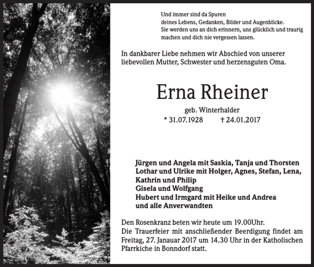 <p>Und immer sind da Spuren<br />deines Lebens, Gedanken, Bilder und Augenblicke.<br />Sie werden uns an dich erinnern, uns glücklich und traurig<br />machen und dich nie vergessen lassen.</p><p>In dankbarer Liebe nehmen wir Abschied von unserer<br />liebevollen Mutter, Schwester und herzensguten Oma.</p><p>Erna Rheiner<br />geb. Winterhalder<br />* 31.07.1928<br />† 24.01.2017</p><p>Jürgen und Angela mit Saskia, Tanja und Thorsten<br />Lothar und Ulrike mit Holger, Agnes, Stefan, Lena,<br />Kathrin und Philip<br />Gisela und Wolfgang<br />Hubert und Irmgard mit Heike und Andrea<br />und alle Anverwandten<br />Den Rosenkranz beten wir heute um 19.00Uhr.<br />Die Trauerfeier mit anschließender Beerdigung findet am<br />Freitag, 27. Janauar 2017 um 14.30 Uhr in der Katholischen<br />Pfarrkiche in Bonndorf statt.</p>