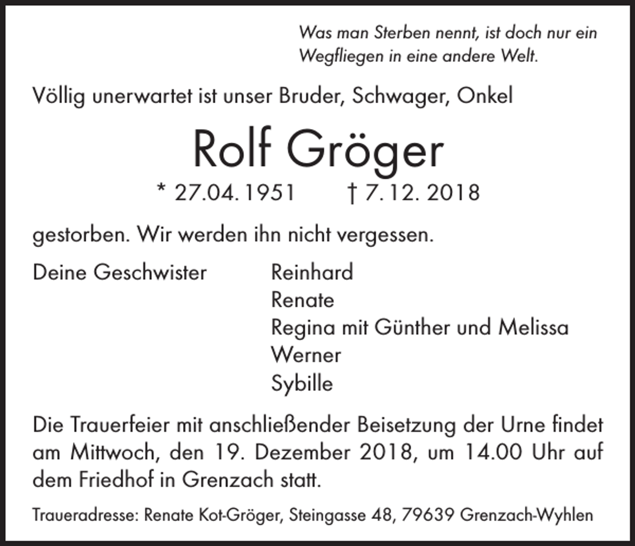<p>Was man Sterben nennt, ist doch nur ein<br />Wegfliegen in eine andere Welt.</p><p>Völlig unerwartet ist unser Bruder, Schwager, Onkel</p><p>Rolf Gröger</p><p>* 27.04. 1951 † 7. 12. 2018<br />gestorben. Wir werden ihn nicht vergessen.<br />Deine Geschwister<br />Reinhard<br />Renate</p><p>Regina mit Günther und Melissa<br />Werner<br />Sybille<br />Die Trauerfeier mit anschließender Beisetzung der Urne ­findet<br />am Mittwoch, den 19. Dezember 2018, um 14.00 Uhr auf<br />dem Friedhof in Grenzach statt.<br />Traueradresse: Renate Kot-Gröger, Steingasse 48, 79639 Grenzach-Wyhlen</p>