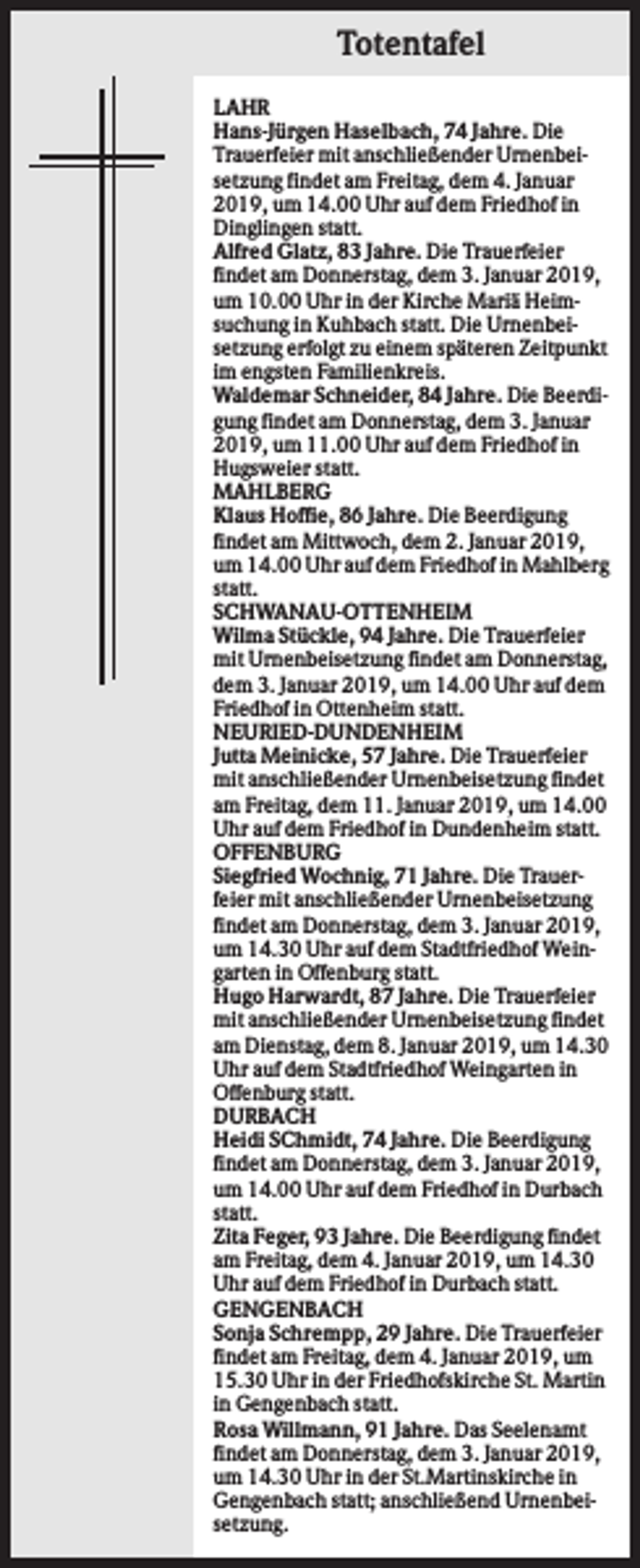 <p>Totentafel<br />LAHR<br />Hans-Jürgen Haselbach, 74 Jahre. Die<br />Trauerfeier mit anschließender Urnenbeisetzung findet am Freitag, dem 4. Januar<br />2019, um 14.00 Uhr auf dem Friedhof in<br />Dinglingen statt.<br />Alfred Glatz, 83 Jahre. Die Trauerfeier<br />findet am Donnerstag, dem 3. Januar 2019,<br />um 10.00 Uhr in der Kirche Mariä Heimsuchung in Kuhbach statt. Die Urnenbeisetzung erfolgt zu einem späteren Zeitpunkt<br />im engsten Familienkreis.<br />Waldemar Schneider, 84 Jahre. Die Beerdigung findet am Donnerstag, dem 3. Januar<br />2019, um 11.00 Uhr auf dem Friedhof in<br />Hugsweier statt.<br />MAHLBERG<br />Klaus Hoffie, 86 Jahre. Die Beerdigung<br />findet am Mittwoch, dem 2. Januar 2019,<br />um 14.00 Uhr auf dem Friedhof in Mahlberg<br />statt.<br />SCHWANAU-OTTENHEIM<br />Wilma Stückle, 94 Jahre. Die Trauerfeier<br />mit Urnenbeisetzung findet am Donnerstag,<br />dem 3. Januar 2019, um 14.00 Uhr auf dem<br />Friedhof in Ottenheim statt.<br />NEURIED-DUNDENHEIM<br />Jutta Meinicke, 57 Jahre. Die Trauerfeier<br />mit anschließender Urnenbeisetzung findet<br />am Freitag, dem 11. Januar 2019, um 14.00<br />Uhr auf dem Friedhof in Dundenheim statt.<br />OFFENBURG<br />Siegfried Wochnig, 71 Jahre. Die Trauerfeier mit anschließender Urnenbeisetzung<br />findet am Donnerstag, dem 3. Januar 2019,<br />um 14.30 Uhr auf dem Stadtfriedhof Weingarten in Offenburg statt.<br />Hugo Harwardt, 87 Jahre. Die Trauerfeier<br />mit anschließender Urnenbeisetzung findet<br />am Dienstag, dem 8. Januar 2019, um 14.30<br />Uhr auf dem Stadtfriedhof Weingarten in<br />Offenburg statt.<br />DURBACH<br />Heidi SChmidt, 74 Jahre. Die Beerdigung<br />findet am Donnerstag, dem 3. Januar 2019,<br />um 14.00 Uhr auf dem Friedhof in Durbach<br />statt.<br />Zita Feger, 93 Jahre. Die Beerdigung findet<br />am Freitag, dem 4. Januar 2019, um 14.30<br />Uhr auf dem Friedhof in Durbach statt.<br />GENGENBACH<br />Sonja Schrempp, 29 Jahre. Die Trauerfeier<br />findet am Freitag, dem 4. Januar 2019, um<br />15.30 Uhr in der Friedhofskirche St. Martin<br />in Gengenbach statt.<br />Rosa Willmann, 91 Jahre. Das Seelenamt<br />findet am Donnerstag, dem 3. Januar 2019,<br />um 14.30 Uhr in der St.Martinskirche in<br />Gengenbach statt; anschließend Urnenbeisetzung.</p>