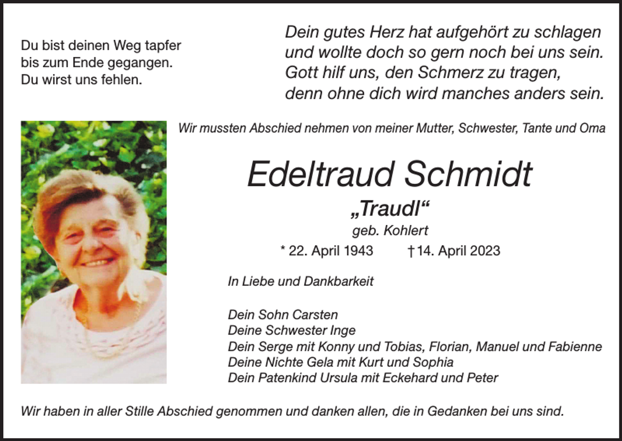 <p>Du bist deinen Weg tapfer</p><p>bis zum Ende gegangen.</p><p>Du wirst uns fehlen.</p><p>Dein gutes Herz hat aufgehört zu schlagen<br />und wollte doch so gern noch bei uns sein.<br />Gott hilf uns, den Schmerz zu tragen,<br />denn ohne dich wird manches anders sein.</p><p>Wir mussten Abschied nehmen von meiner Mutter, Schwester, Tante und Oma</p><p>Edeltraud Schmidt<br />„Traudl“<br />geb. Kohlert<br />* 22. April 1943<br />† 14. April 2023<br />In Liebe und Dankbarkeit<br />Dein Sohn Carsten<br />Deine Schwester Inge<br />Dein Serge mit Konny und Tobias, Florian, Manuel und Fabienne<br />Deine Nichte Gela mit Kurt und Sophia<br />Dein Patenkind Ursula mit Eckehard und Peter<br />Wir haben in aller Stille Abschied genommen und danken allen, die in Gedanken bei uns sind.</p>