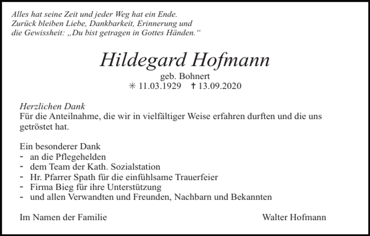<p>Alles hat seine Zeit und jeder Weg hat ein Ende.<br />Zurück bleiben Liebe, Dankbarkeit, Erinnerung und<br />die Gewissheit: „Du bist getragen in Gottes Händen.“</p><p>Hildegard Hofmann<br />geb. Bohnert<br />✳ 11.03.1929 ✝ 13.09.2020<br />Herzlichen Dank<br />Für die Anteilnahme, die wir in vielfältiger Weise erfahren durften und die uns<br />getröstet hat.<br />Ein besonderer Dank<br />an die Pflegehelden<br />dem Team der Kath. Sozialstation<br />Hr. Pfarrer Spath für die einfühlsame Trauerfeier<br />Firma Bieg für ihre Unterstützung<br />und allen Verwandten und Freunden, Nachbarn und Bekannten</p><p>-</p><p>Im Namen der Familie</p><p>Walter Hofmann</p>