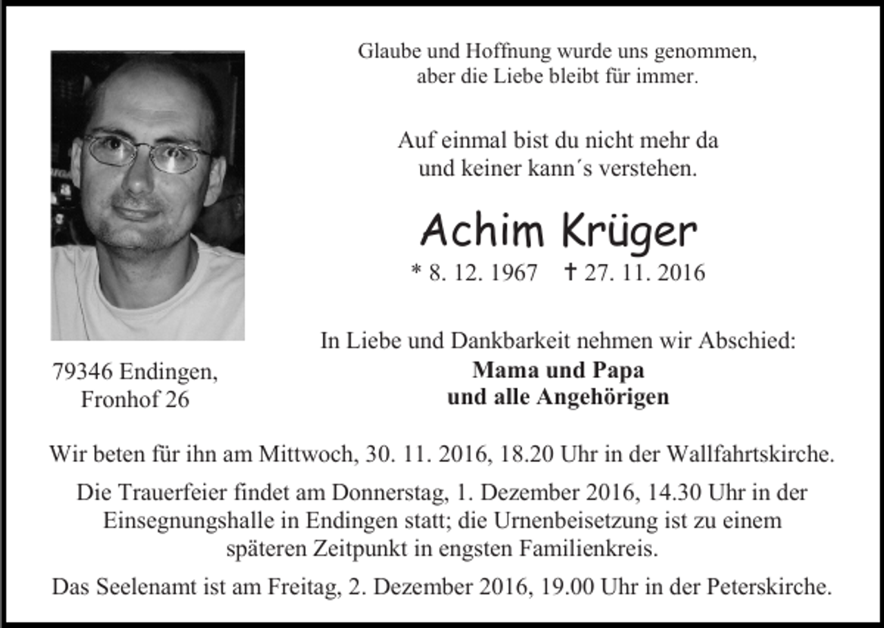<p>Glaube und Hoffnung wurde uns genommen,<br />aber die Liebe bleibt für immer.</p><p>Auf einmal bist du nicht mehr da<br />und keiner kann´s verstehen.</p><p>Achim Krüger<br />* 8. 12. 1969346 Endingen,<br />Fronhof 26</p><p> 27. 11. 2016</p><p>In Liebe und Dankbarkeit nehmen wir Abschied:<br />Mama und Papa<br />und alle Angehörigen</p><p>Wir beten für ihn am Mittwoch, 30. 11. 2016, 18.20 Uhr in der Wallfahrtskirche.<br />Die Trauerfeier findet am Donnerstag, 1. Dezember 2016, 14.30 Uhr in der<br />Einsegnungshalle in Endingen statt; die Urnenbeisetzung ist zu einem<br />späteren Zeitpunkt in engsten Familienkreis.<br />Das Seelenamt ist am Freitag, 2. Dezember 2016, 19.00 Uhr in der Peterskirche.</p>