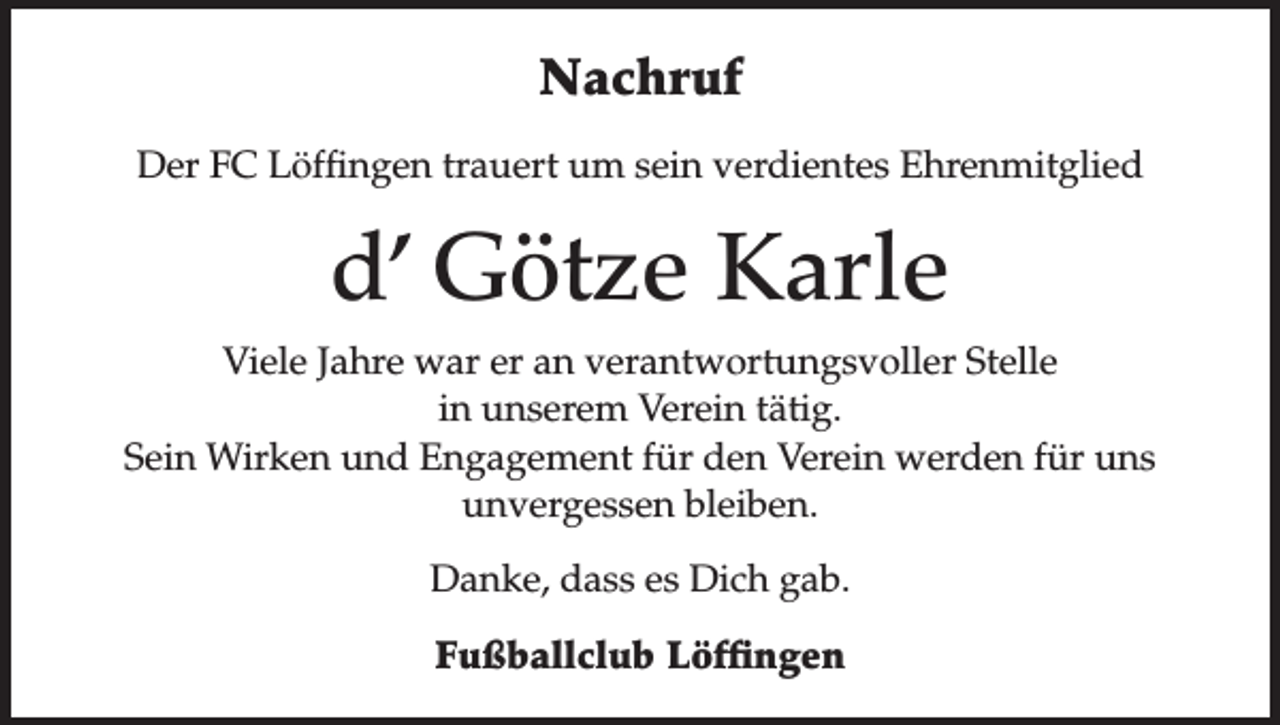 <p>Nachruf<br />Der FC Löffingen trauert um sein verdientes Ehrenmitglied</p><p>d’ Götze Karle<br />Viele Jahre war er an verantwortungsvoller Stelle<br />in unserem Verein tätig.<br />Sein Wirken und Engagement für den Verein werden für uns<br />unvergessen bleiben.<br />Danke, dass es Dich gab.<br />Fußballclub Löffingen</p>