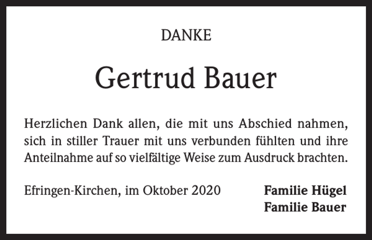 <p>DANKE</p><p>Gertrud Bauer<br />Herzlichen Dank allen, die mit uns Abschied nahmen,<br />sich in stiller Trauer mit uns verbunden fühlten und ihre<br />Anteilnahme auf so vielfältige Weise zum Ausdruck brachten.<br />Efringen-Kirchen, im Oktober 2020 Familie Hügel<br />Familie Bauer</p>