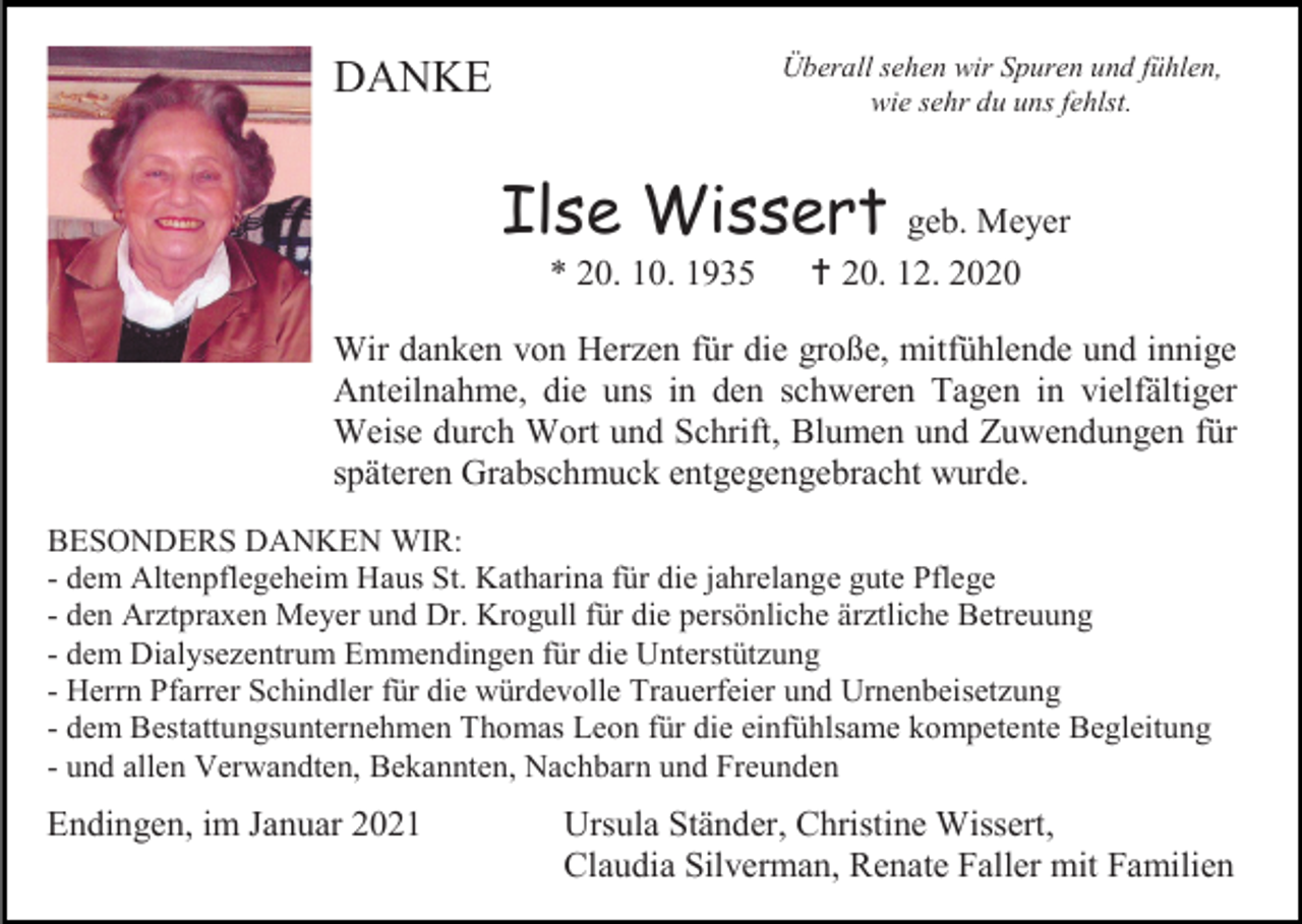 <p>Überall sehen wir Spuren und fühlen,<br />wie sehr du uns fehlst.</p><p>DANKE</p><p>Ilse Wissert geb. Meyer<br />* 20. 10. 1935</p><p> 20. 12. 2020</p><p>Wir danken von Herzen für die große, mitfühlende und innige<br />Anteilnahme, die uns in den schweren Tagen in vielfältiger<br />Weise durch Wort und Schrift, Blumen und Zuwendungen für<br />späteren Grabschmuck entgegengebracht wurde.<br />BESONDERS DANKEN WIR:<br />- dem Altenpflegeheim Haus St. Katharina für die jahrelange gute Pflege<br />- den Arztpraxen Meyer und Dr. Krogull für die persönliche ärztliche Betreuung<br />- dem Dialysezentrum Emmendingen für die Unterstützung<br />- Herrn Pfarrer Schindler für die würdevolle Trauerfeier und Urnenbeisetzung<br />- dem Bestattungsunternehmen Thomas Leon für die einfühlsame kompetente Begleitung<br />- und allen Verwandten, Bekannten, Nachbarn und Freunden</p><p>Endingen, im Januar 2021</p><p>Ursula Ständer, Christine Wissert,<br />Claudia Silverman, Renate Faller mit Familien</p>