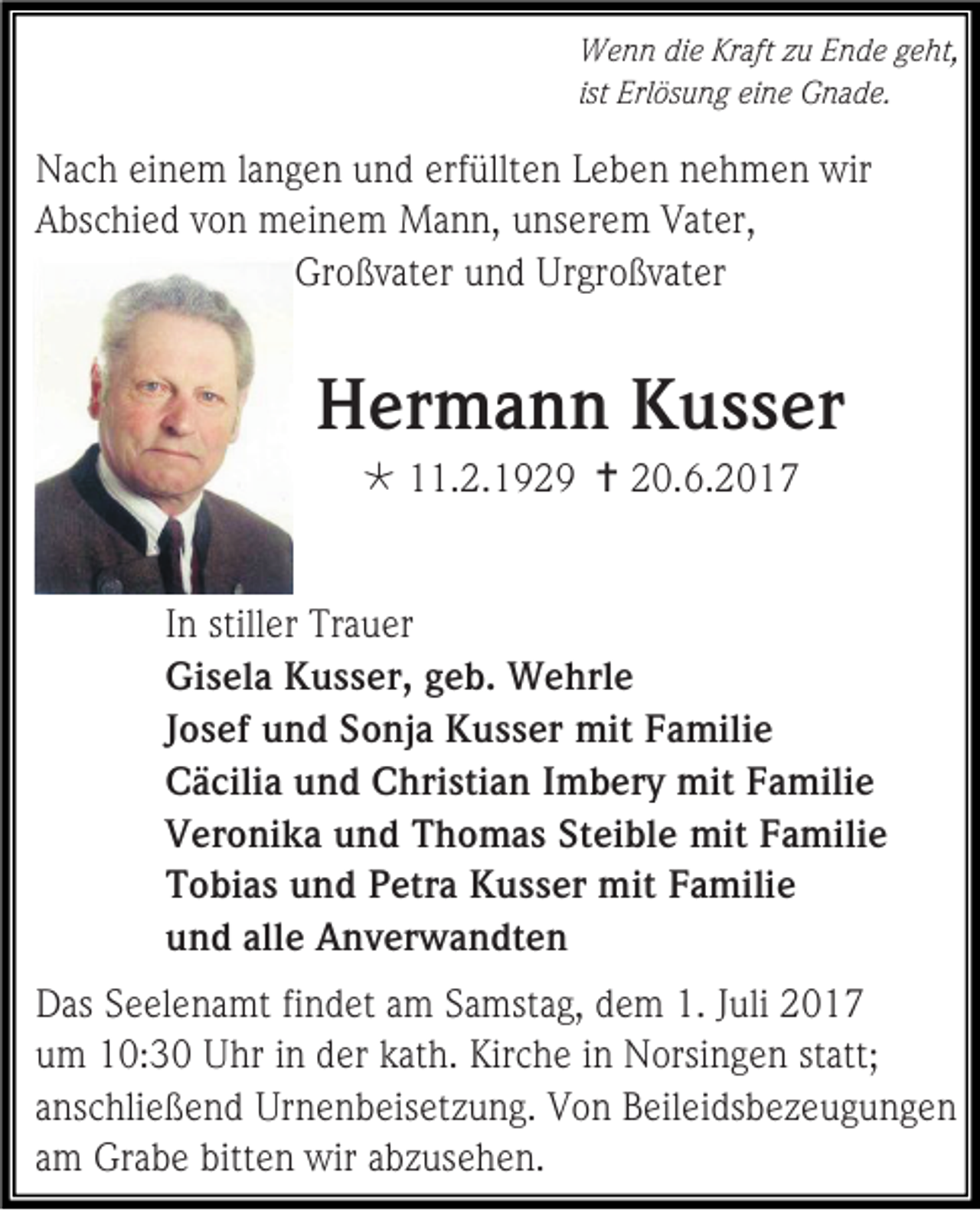 <p>Wenn die Kraft zu Ende geht,<br />ist Erlösung eine Gnade.</p><p>Nach einem langen und erfüllten Leben nehmen wir<br />Abschied von meinem Mann, unserem Vater,<br />Großvater und Urgroßvater</p><p>Hermann Kusser<br /> 11.2.1929  20.6.2017<br />In stiller Trauer<br />Gisela Kusser, geb. Wehrle<br />Josef und Sonja Kusser mit Familie<br />Cäcilia und Christian Imbery mit Familie<br />Veronika und Thomas Steible mit Familie<br />Tobias und Petra Kusser mit Familie<br />und alle Anverwandten<br />Das Seelenamt findet am Samstag, dem 1. Juli 2017<br />um 10:30 Uhr in der kath. Kirche in Norsingen statt;<br />anschließend Urnenbeisetzung. Von Beileidsbezeugungen<br />am Grabe bitten wir abzusehen.</p>