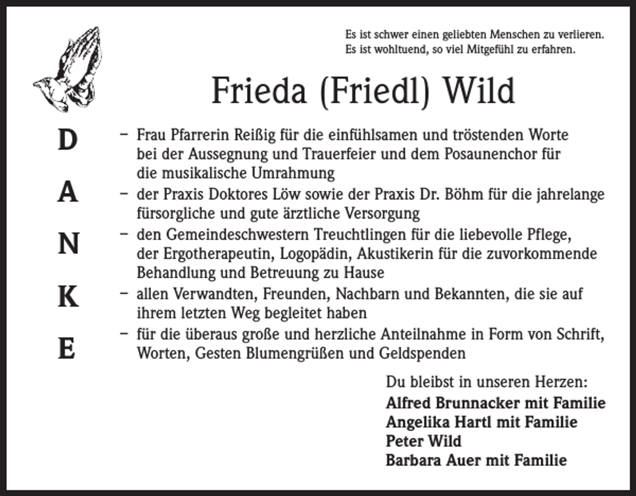 <p>Es ist schwer einen geliebten Menschen zu verlieren.<br />Es ist wohltuend, so viel Mitgefühl zu erfahren.</p><p>Frieda (Friedl) Wild<br />D<br />A<br />N<br />K<br />E</p><p>– Frau Pfarrerin Reißig für die einfühlsamen und tröstenden Worte<br />bei der Aussegnung und Trauerfeier und dem Posaunenchor für<br />die musikalische Umrahmung<br />– der Praxis Doktores Löw sowie der Praxis Dr. Böhm für die jahrelange<br />fürsorgliche und gute ärztliche Versorgung<br />– den Gemeindeschwestern Treuchtlingen für die liebevolle Pflege,<br />der Ergotherapeutin, Logopädin, Akustikerin für die zuvorkommende<br />Behandlung und Betreuung zu Hause<br />– allen Verwandten, Freunden, Nachbarn und Bekannten, die sie auf<br />ihrem letzten Weg begleitet haben<br />– für die überaus große und herzliche Anteilnahme in Form von Schrift,<br />Worten, Gesten Blumengrüßen und Geldspenden<br />Du bleibst in unseren Herzen:<br />Alfred Brunnacker mit Familie<br />Angelika Hartl mit Familie<br />Peter Wild<br />Barbara Auer mit Familie</p>