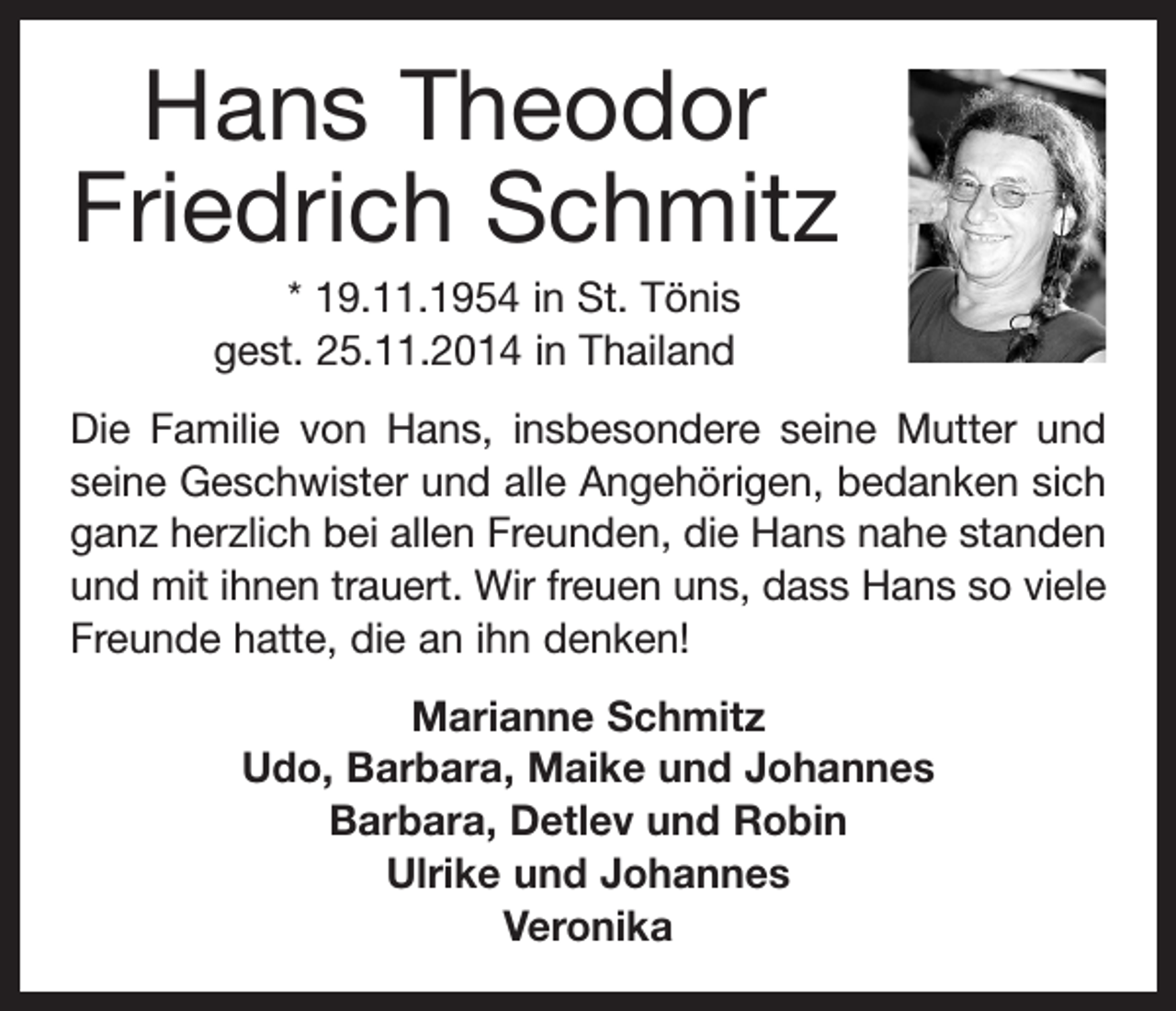 <p>Hans Theodor<br />Friedrich Schmitz<br />* 19.11.1954 in St. Tönis<br />gest. 25.11.2014 in Thailand<br />Die Familie von Hans, insbesondere seine Mutter und<br />seine Geschwister und alle Angehörigen, bedanken sich<br />ganz herzlich bei allen Freunden, die Hans nahe standen<br />und mit ihnen trauert. Wir freuen uns, dass Hans so viele<br />Freunde hatte, die an ihn denken!<br />Marianne Schmitz<br />Udo, Barbara, Maike und Johannes<br />Barbara, Detlev und Robin<br />Ulrike und Johannes<br />Veronika</p>