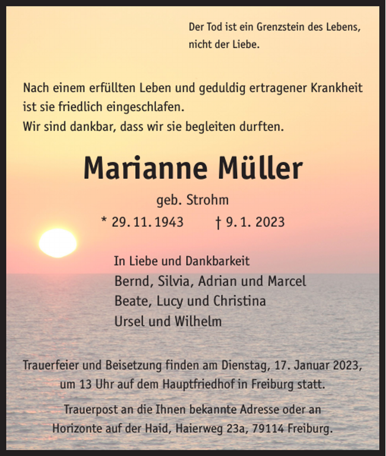 <p>Der Tod ist ein Grenzstein des Lebens,<br />nicht der Liebe.</p><p>Nach einem erfüllten Leben und geduldig ertragener Krankheit<br />ist sie friedlich eingeschlafen.<br />Wir sind dankbar, dass wir sie begleiten durften.</p><p>Marianne Müller<br />geb. Strohm<br />* 29. 11. 1943 † 9. 1. 2023<br />In Liebe und Dankbarkeit</p><p>Bernd, Silvia, Adrian und Marcel<br />Beate, Lucy und Christina<br />Ursel und Wilhelm<br />Trauerfeier und Beisetzung finden am Dienstag, 17. Januar 2023,<br />um 13 Uhr auf dem Hauptfriedhof in Freiburg statt.<br />Trauerpost an die Ihnen bekannte Adresse oder an<br />Horizonte auf der Haid, Haierweg 23a, 79114 Freiburg.</p>