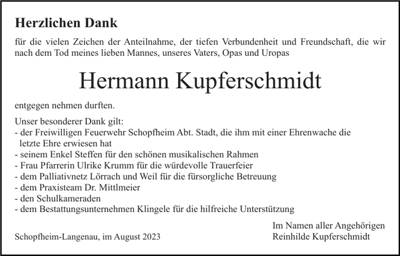 <p>Herzlichen Dank<br />für die vielen Zeichen der Anteilnahme, der tiefen Verbundenheit und Freundschaft, die wir<br />nach dem Tod meines lieben Mannes, unseres Vaters, Opas und Uropas</p><p>Hermann Kupferschmidt<br />entgegen nehmen durften.<br />Unser besonderer Dank gilt:<br />- der Freiwilligen Feuerwehr Schopfheim Abt. Stadt, die ihm mit einer Ehrenwache die<br />letzte Ehre erwiesen hat<br />- seinem Enkel Steffen für den schönen musikalischen Rahmen<br />- Frau Pfarrerin Ulrike Krumm für die würdevolle Trauerfeier<br />- dem Palliativnetz Lörrach und Weil für die fürsorgliche Betreuung<br />- dem Praxisteam Dr. Mittlmeier<br />- den Schulkameraden<br />- dem Bestattungsunternehmen Klingele für die hilfreiche Unterstützung<br />Schopfheim-Langenau, im August 2023</p><p>Im Namen aller Angehörigen<br />Reinhilde Kupferschmidt</p>