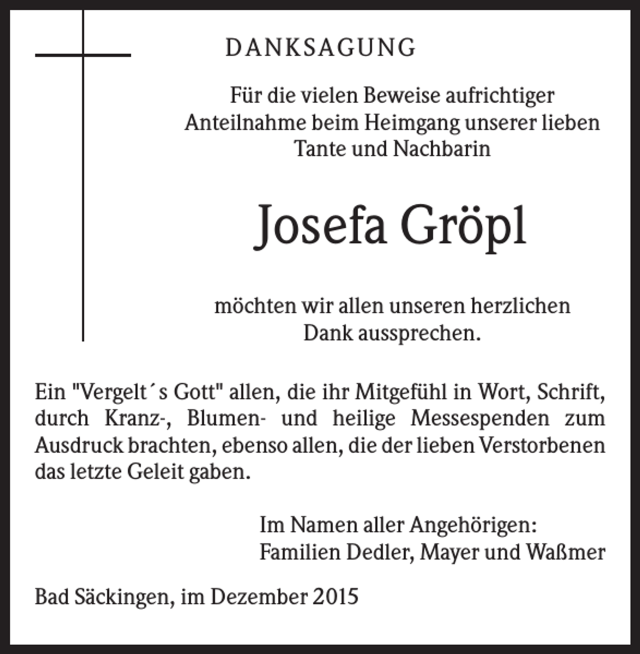 <p>DANKSAGUNG<br />Für die vielen Beweise aufrichtiger<br />Anteilnahme beim Heimgang unserer lieben<br />Tante und Nachbarin</p><p>Josefa Gröpl<br />möchten wir allen unseren herzlichen<br />Dank aussprechen.<br />Ein "Vergelt´s Gott" allen, die ihr Mitgefühl in Wort, Schrift,<br />durch Kranz-, Blumen- und heilige Messespenden zum<br />Ausdruck brachten, ebenso allen, die der lieben Verstorbenen<br />das letzte Geleit gaben.<br />Im Namen aller Angehörigen:<br />Familien Dedler, Mayer und Waßmer<br />Bad Säckingen, im Dezember 2015</p>
