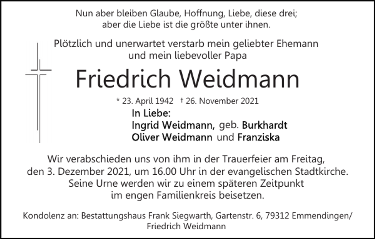 <p>Nun aber bleiben Glaube, Hoffnung, Liebe, diese drei;<br />aber die Liebe ist die größte unter ihnen.</p><p>Plötzlich und unerwartet verstarb mein geliebter Ehemann<br />und mein liebevoller Papa</p><p>Friedrich Weidmann<br />* 23. April 1942 † 26. November 2021</p><p>geb.<br />und<br />Wir verabschieden uns von ihm in der Trauerfeier am Freitag,<br />den 3. Dezember 2021, um 16.00 Uhr in der evangelischen Stadtkirche.<br />Seine Urne werden wir zu einem späteren Zeitpunkt<br />im engen Familienkreis beisetzen.<br />Kondolenz an: Bestattungshaus Frank Siegwarth, Gartenstr. 6, 79312 Emmendingen/<br />Friedrich Weidmann</p>