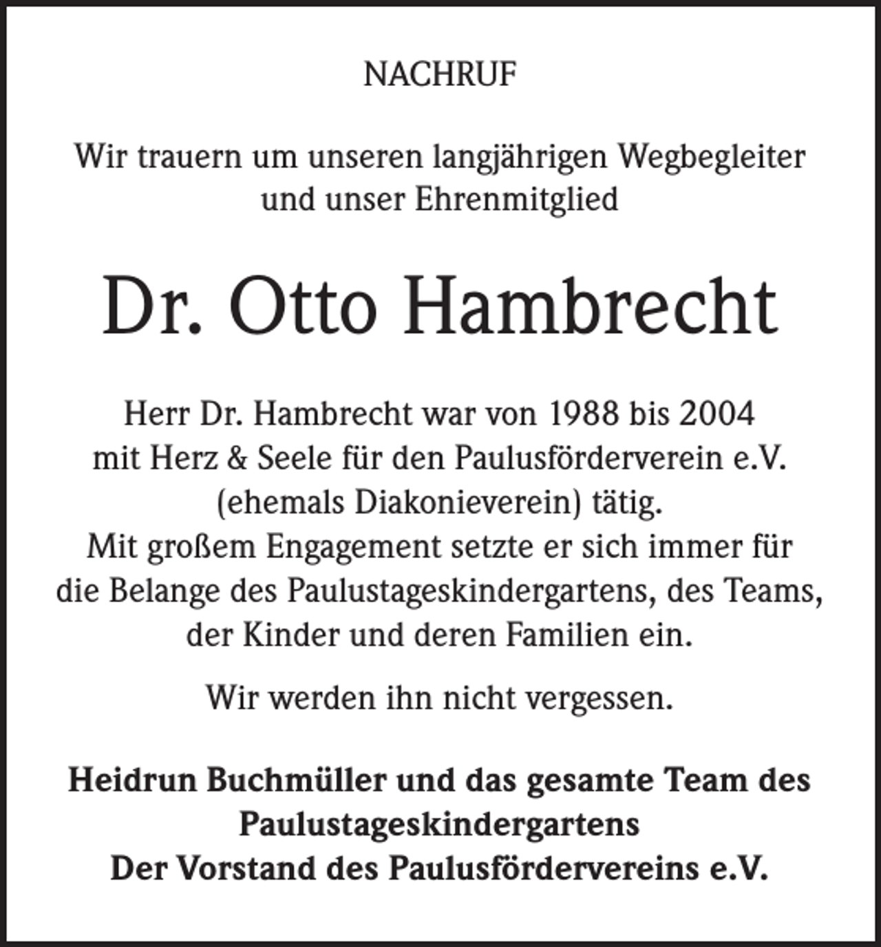 <p>NACHRUF<br />Wir trauern um unseren langjährigen Wegbegleiter<br />und unser Ehrenmitglied</p><p>Dr. Otto Hambrecht<br />Herr Dr. Hambrecht war von 1988 bis 2004<br />mit Herz &amp; Seele für den Paulusförderverein e.V.<br />(ehemals Diakonieverein) tätig.<br />Mit großem Engagement setzte er sich immer für<br />die Belange des Paulustageskindergartens, des Teams,<br />der Kinder und deren Familien ein.<br />Wir werden ihn nicht vergessen.<br />Heidrun Buchmüller und das gesamte Team des<br />Paulustageskindergartens<br />Der Vorstand des Paulusfördervereins e.V.</p>