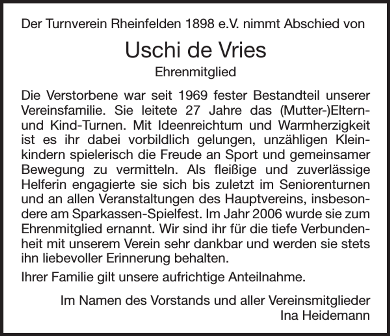 <p>Der Turnverein Rheinfelden 1898 e.V. nimmt Abschied von</p><p>Uschi de Vries<br />Ehrenmitglied<br />Die Verstorbene war seit 1969 fester Bestandteil unserer<br />Vereinsfamilie. Sie leitete 27 Jahre das (Mutter-)Elternund Kind-Turnen. Mit Ideenreichtum und Warmherzigkeit<br />ist es ihr dabei vorbildlich gelungen, unzähligen Kleinkindern spielerisch die Freude an Sport und gemeinsamer<br />Bewegung zu vermitteln. Als fleißige und zuverlässige<br />Helferin engagierte sie sich bis zuletzt im Seniorenturnen<br />und an allen Veranstaltungen des Hauptvereins, insbesondere am Sparkassen-Spielfest. Im Jahr 2006 wurde sie zum<br />Ehrenmitglied ernannt. Wir sind ihr für die tiefe Verbundenheit mit unserem Verein sehr dankbar und werden sie stets<br />ihn liebevoller Erinnerung behalten.<br />Ihrer Familie gilt unsere aufrichtige Anteilnahme.<br />Im Namen des Vorstands und aller Vereinsmitglieder<br />Ina Heidemann</p>
