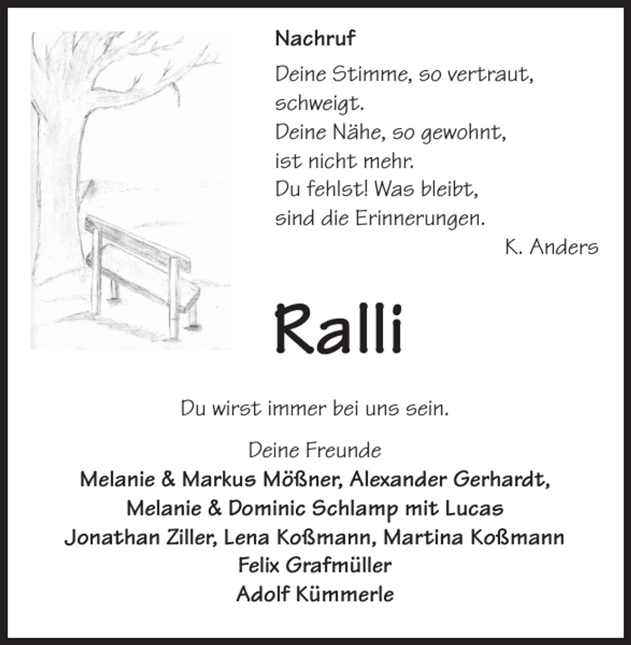 <p>Nachruf<br />Deine Stimme, so vertraut,<br />schweigt.<br />Deine Nähe, so gewohnt,<br />ist nicht mehr.<br />Du fehlst! Was bleibt,<br />sind die Erinnerungen.</p><p>K. Anders</p><p>Ralli<br />Du wirst immer bei uns sein.<br />Deine Freunde<br />Melanie &amp; Markus Mößner, Alexander Gerhardt,<br />Melanie &amp; Dominic Schlamp mit Lucas<br />Jonathan Ziller, Lena Koßmann, Martina Koßmann<br />Felix Grafmüller<br />Adolf Kümmerle</p>
