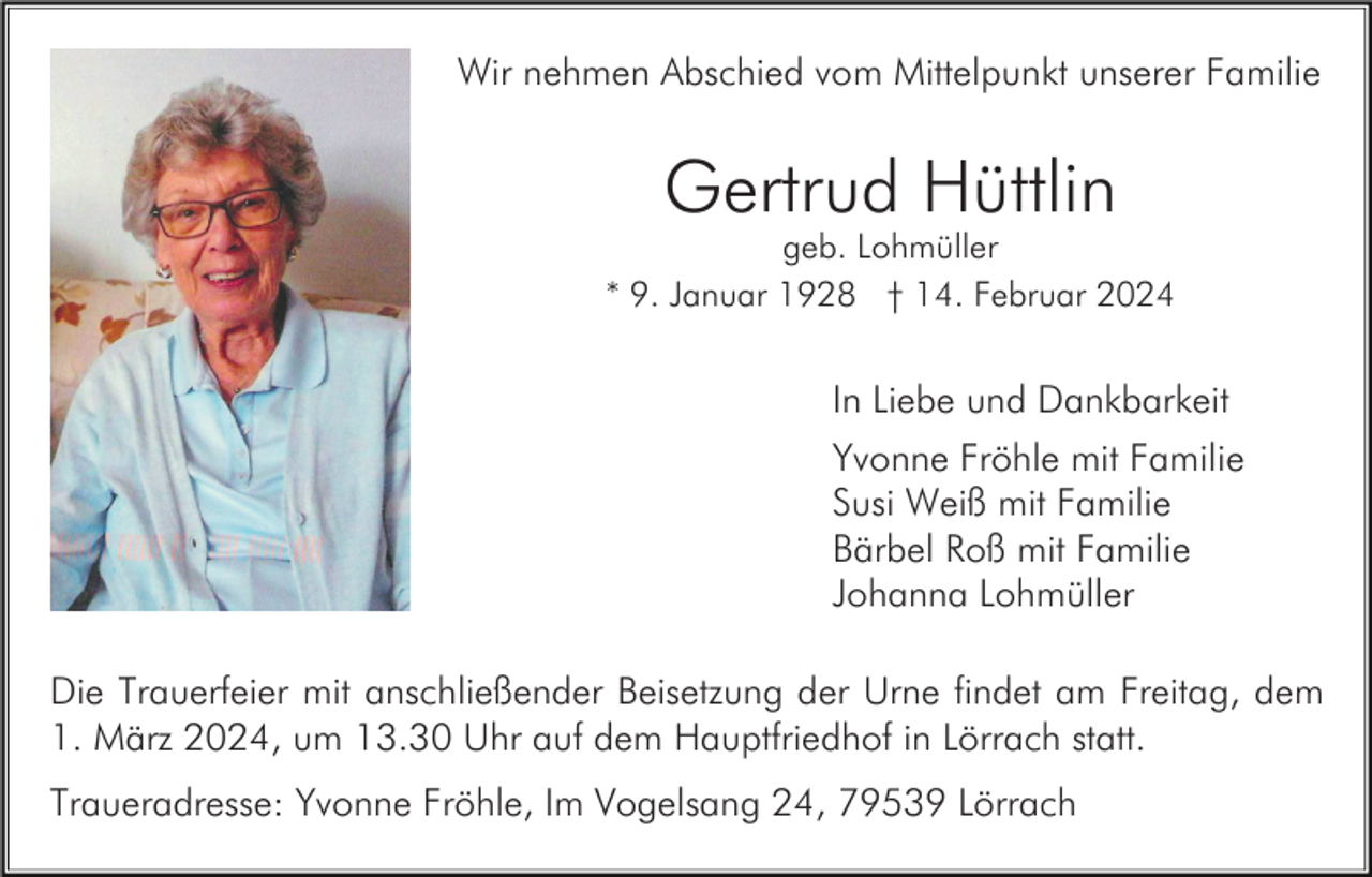 <p>Wir nehmen Abschied vom Mittelpunkt unserer Familie</p><p>Gertrud Hüttlin<br />geb. Lohmüller<br />* 9. Januar 1928 † 14. Februar 2024</p><p>In Liebe und Dankbarkeit<br />Yvonne Fröhle mit Familie<br />Susi Weiß mit Familie<br />Bärbel Roß mit Familie<br />Johanna Lohmüller<br />Die Trauerfeier mit anschließender Beisetzung der Urne findet am Freitag, dem<br />1. März 2024, um 13.30 Uhr auf dem Hauptfriedhof in Lörrach statt.<br />Traueradresse: Yvonne Fröhle, Im Vogelsang 24, 79539 Lörrach</p>