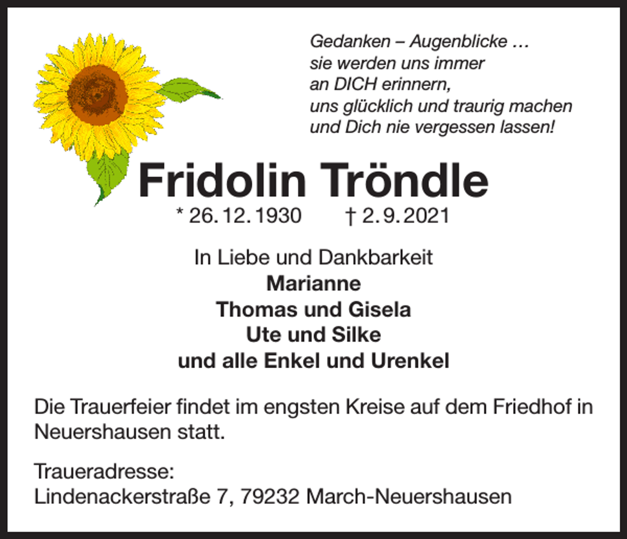 <p>Gedanken – Augenblicke …<br />sie werden uns immer<br />an DICH erinnern,<br />uns glücklich und traurig machen<br />und Dich nie vergessen lassen!</p><p>Fridolin Tröndle<br />* 26. 12. 1930 † 2. 9. 2021<br />In Liebe und Dankbarkeit<br />Marianne<br />Thomas und Gisela<br />Ute und Silke<br />und alle Enkel und Urenkel<br />Die Trauerfeier findet im engsten Kreise auf dem Friedhof in<br />Neuershausen statt.<br />Traueradresse:<br />Lindenackerstraße 7, 79232 March-Neuershausen</p>