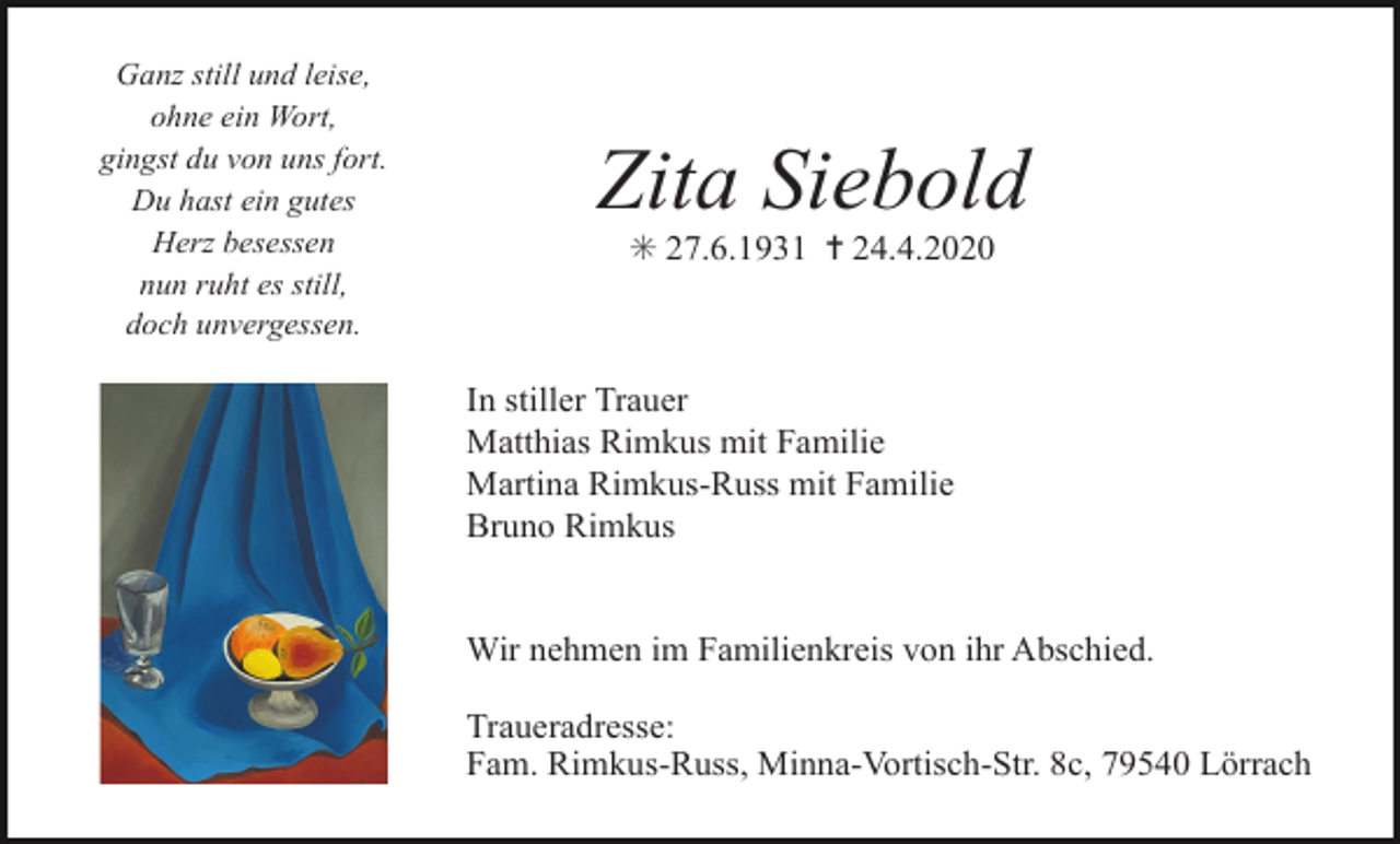 <p>Ganz still und leise,<br />ohne ein Wort,<br />gingst du von uns fort.<br />Du hast ein gutes<br />Herz besessen<br />nun ruht es still,<br />doch unvergessen.</p><p>Zita Siebold<br />✳ 27.6.1931 ✝ 24.4.2020</p><p>In stiller Trauer<br />Matthias Rimkus mit Familie<br />Martina Rimkus-Russ mit Familie<br />Bruno Rimkus</p><p>Wir nehmen im Familienkreis von ihr Abschied.<br />Traueradresse:<br />Fam. Rimkus-Russ, Minna-Vortisch-Str. 8c, 79540 Lörrach</p>