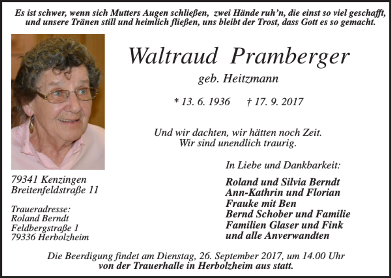 <p>Es ist schwer, wenn sich Mutters Augen schließen, zwei Hände ruh’n, die einst so viel geschafft,<br />und unsere Tränen still und heimlich fließen, uns bleibt der Trost, dass Gott es so gemacht.</p><p>Waltraud Pramberger<br />geb. Heitzmann<br />* 13. 6. 1936</p><p>† 17. 9. 2017</p><p>Und wir dachten, wir hätten noch Zeit.<br />Wir sind unendlich traurig.<br />In Liebe und Dankbarkeit:<br />79341 Kenzingen<br />Breitenfeldstraße 11<br />Traueradresse:<br />Roland Berndt<br />Feldbergstraße 1<br />79336 Herbolzheim</p><p>Roland und Silvia Berndt<br />Ann-Kathrin und Florian<br />Frauke mit Ben<br />Bernd Schober und Familie<br />Familien Glaser und Fink<br />und alle Anverwandten</p><p>Die Beerdigung findet am Dienstag, 26. September 2017, um 14.00 Uhr<br />von der Trauerhalle in Herbolzheim aus statt.</p>