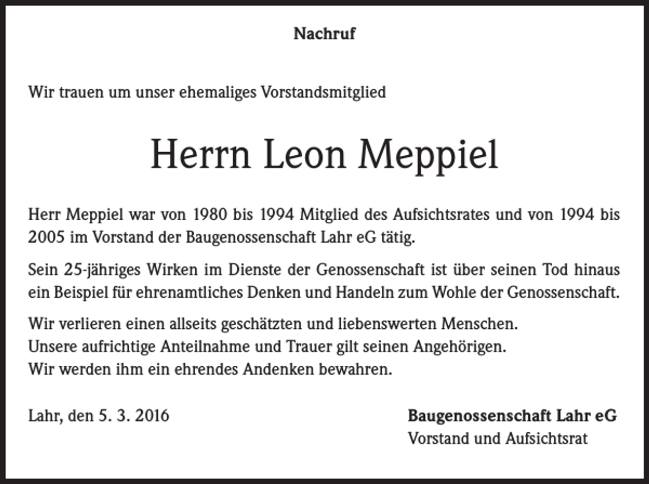 <p>Nachruf<br />Wir trauen um unser ehemaliges Vorstandsmitglied</p><p>Herrn Leon Meppiel<br />Herr Meppiel war von 1980 bis 1994 Mitglied des Aufsichtsrates und von 1994 bis<br />2005 im Vorstand der Baugenossenschaft Lahr eG tätig.<br />Sein 25-jähriges Wirken im Dienste der Genossenschaft ist über seinen Tod hinaus<br />ein Beispiel für ehrenamtliches Denken und Handeln zum Wohle der Genossenschaft.<br />Wir verlieren einen allseits geschätzten und liebenswerten Menschen.<br />Unsere aufrichtige Anteilnahme und Trauer gilt seinen Angehörigen.<br />Wir werden ihm ein ehrendes Andenken bewahren.<br />Lahr, den 5. 3. 2016</p><p>Baugenossenschaft Lahr eG<br />Vorstand und Aufsichtsrat</p>