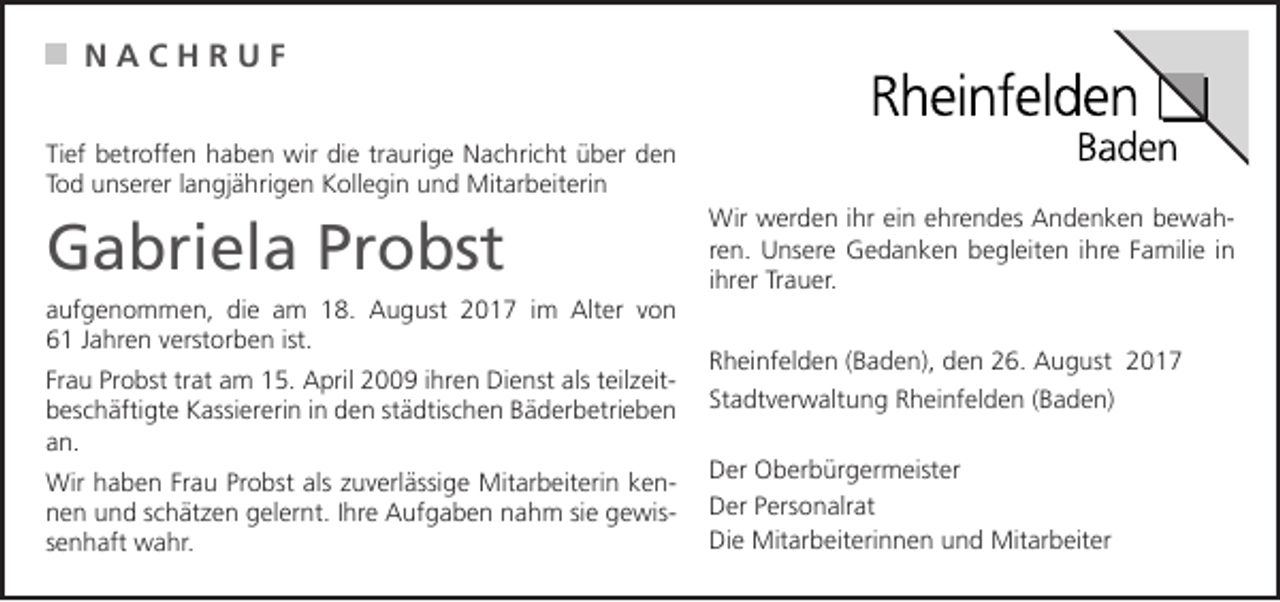 <p>N<br />N AA CC HH RR UU FF<br />Ti ef betroffen<br />Tief<br />b etr off e n haben<br />h a b e n wir<br />wir die<br />di e trtraurige<br />a uri g e Nachricht<br />N a c hri c ht über<br />ü b er den<br />den<br />TTod<br />o d unserer<br />u ns er er llangjährigen<br />a n gj ä hri g e n Kollegin<br />K oll e gi n und<br />u n d Mitarbeiterin<br />Mit ar b eit eri n</p><p>GGabriela<br />a bri el a Pr<br />Probst<br />o bst<br />a uf g e n o m m e n, die<br />aufgenommen,<br />di e aam<br />m 18.<br />1 8. August<br />A u g ust 2017<br />2 0 1 7 iim<br />m Alter<br />Alt er vvon<br />on<br />66 JJahren<br />a hr e n vverstorben<br />erst or b e n ist.<br />ist.<br />Fr<br />a u Probst<br />Pr o bst tr<br />at am<br />a m 15.<br />1 5. April<br />A pril 2009<br />2 9 iihren<br />hr e n Dienst<br />Di e nst als<br />als tteilzeiteil z eit Frau<br />trat<br />bbeschäftigte<br />es c h äfti gt e Kassiererin<br />K assi er eri n i in<br />n dden<br />e n ststädtischen<br />ä dtis c h e n BBäderbetrieben<br />ä d er b etri e b e n<br />aan.<br />n.<br />Wirh haben<br />Mitarbeiterin<br />Wir<br />a b e n FrFrau<br />a u PrProbst<br />o bst alsalsz zuverlässige<br />u v erl ässi g e Mit<br />ar b eit eri n k kenen nnen<br />e n uund<br />n d sschätzen<br />c h ät z e n ggelernt.<br />el er nt. I Ihre<br />hr e Aufgaben<br />A uf g a b e n nnahm<br />a h m sisie<br />e ggewise wis ssenhaft<br />e n h aft wahr.<br />w a hr.</p><p>Wir<br />Wir wwerden<br />er d e n i hrihreiein<br />n e ehrendes<br />hr e n d es AAndenken<br />n d e n k e n b bewahe wah ren.<br />r e n. Unsere<br />U ns er e Gedanken<br />G e d a n k e n begleiten<br />b e gl eit e n iihre<br />hr e Familie<br />F a mili e iinn<br />ihrer<br />i hr er Trauer.<br />Tr a u er.<br />Rheinfelden<br />R h ei nf el d e n ((Baden),<br />B a d e n), dden<br />e n 226.<br />6. August<br />A u g ust 22<br />Stadtverwaltung<br />St a dt v er w alt u n g Rheinfelden<br />R h ei nf el d e n ((Baden)<br />B a d e n)<br />Der<br />D er Oberbürgermeister<br />O b er b ür g er m eist er<br />Der<br />D er PPersonalrat<br />ers o n alr at<br />Die<br />Di e Mitarbeiterinnen<br />Mit ar b eit eri n n e n uund<br />n d Mitarbeiter<br />Mit ar b eit er</p>