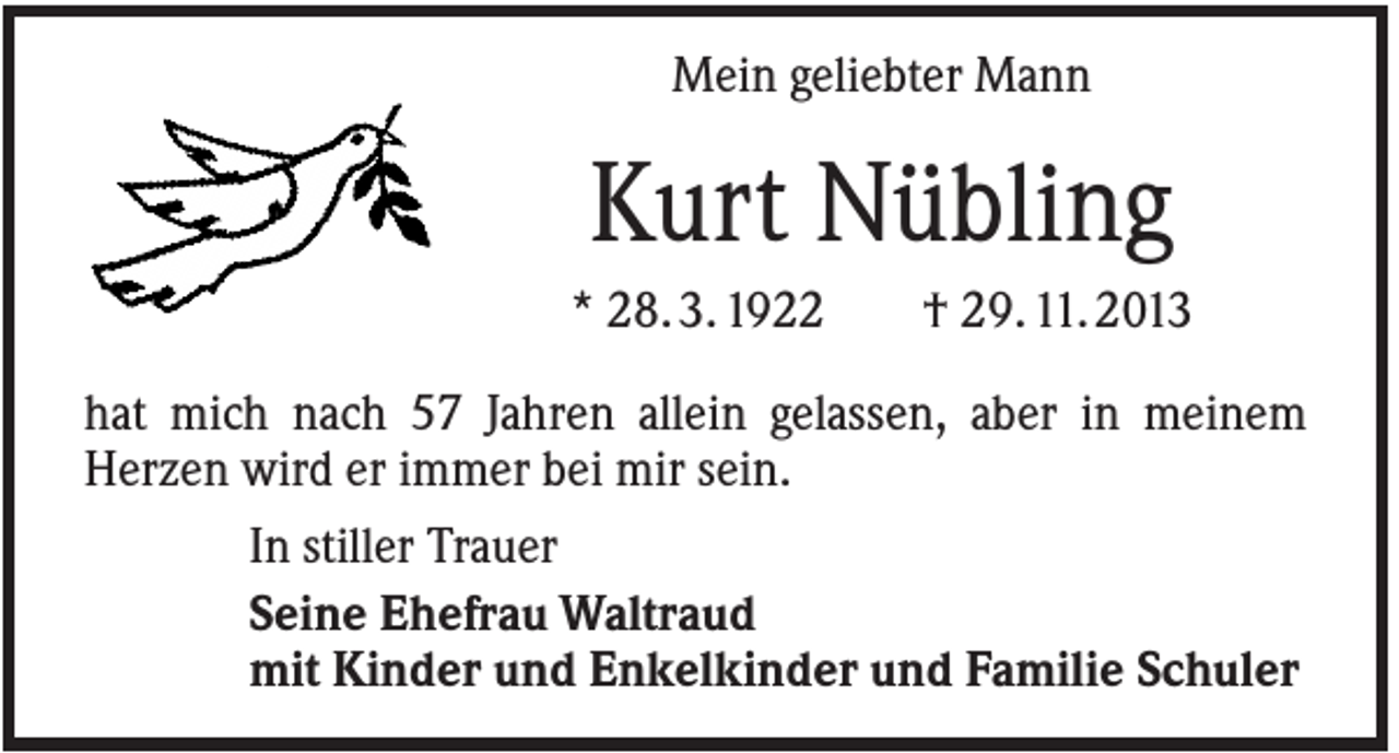 <p>Mein geliebter Mann</p><p>Kurt Nübling<br />* 28. 3. 1922</p><p>† 29. 11. 2013</p><p>hat mich nach 57 Jahren allein gelassen, aber in meinem<br />Herzen wird er immer bei mir sein.<br />In stiller Trauer<br />Seine Ehefrau Waltraud<br />mit Kinder und Enkelkinder und Familie Schuler</p>