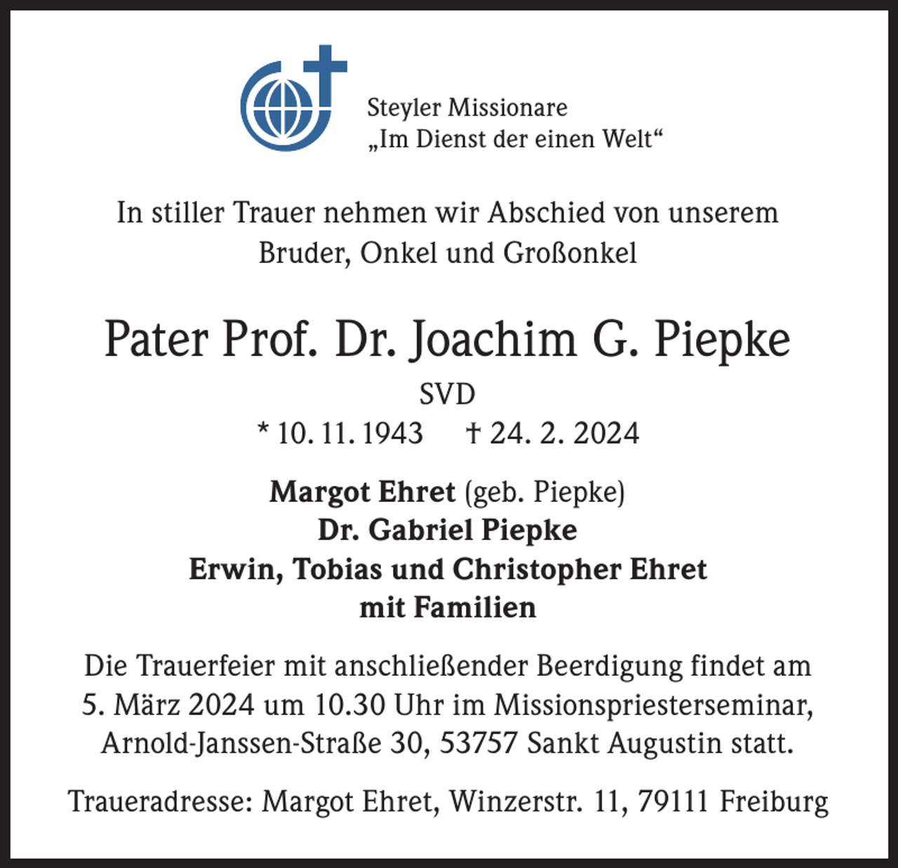 <p>Steyler Missionare<br />„Im Dienst der einen Welt“</p><p>In stiller Trauer nehmen wir Abschied von unserem<br />Bruder, Onkel und Großonkel</p><p>Pater Prof. Dr. Joachim G. Piepke<br />SVD<br />* 10. 11. 1943 † 24. 2. 2024<br />Margot Ehret (geb. Piepke)<br />Dr. Gabriel Piepke<br />Erwin, Tobias und Christopher Ehret<br />mit Familien<br />Die Trauerfeier mit anschließender Beerdigung findet am<br />5. März 2024 um 10.30 Uhr im Missionspriesterseminar,<br />Arnold-Janssen-Straße 30, 53757 Sankt Augustin statt.<br />Traueradresse: Margot Ehret, Winzerstr. 11, 79111 Freiburg</p>