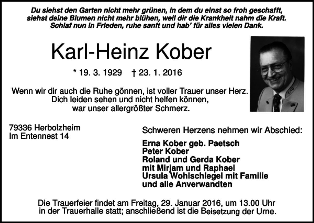 <p>Du siehst den Garten nicht mehr grünen, in dem du einst so froh geschafft,<br />siehst deine Blumen nicht mehr blühen, weil dir die Krankheit nahm die Kraft.<br />Schlaf nun in Frieden, ruhe sanft und hab’ für alles vielen Dank.</p><p>Karl-Heinz Kober<br />* 19. 3. 1929</p><p>† 23. 1. 2016</p><p>Wenn wir dir auch die Ruhe gönnen, ist voller Trauer unser Herz.<br />Dich leiden sehen und nicht helfen können,<br />war unser allergrößter Schmerz.<br />79336 Herbolzheim<br />Im Entennest 14</p><p>Schweren Herzens nehmen wir Abschied:<br />Erna Kober geb. Paetsch<br />Peter Kober<br />Roland und Gerda Kober<br />mit Mirjam und Raphael<br />Ursula Wohlschlegel mit Familie<br />und alle Anverwandten</p><p>Die Trauerfeier findet am Freitag, 29. Januar 2016, um 13.00 Uhr<br />in der Trauerhalle statt; anschließend ist die Beisetzung der Urne.</p>