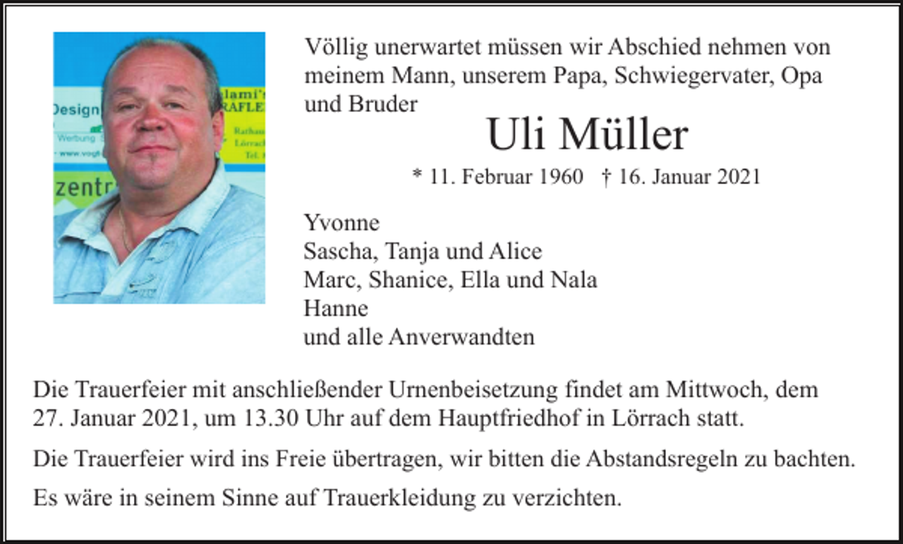 <p>Völlig unerwartet müssen wir Abschied nehmen von<br />meinem Mann, unserem Papa, Schwiegervater, Opa<br />und Bruder</p><p>Uli Müller</p><p>* 11. Februar 1960 † 16. Januar 2021</p><p>Yvonne<br />Sascha, Tanja und Alice<br />Marc, Shanice, Ella und Nala<br />Hanne<br />und alle Anverwandten<br />Die Trauerfeier mit anschließender Urnenbeisetzung findet am Mittwoch, dem<br />27. Januar 2021, um 13.30 Uhr auf dem Hauptfriedhof in Lörrach statt.<br />Die Trauerfeier wird ins Freie übertragen, wir bitten die Abstandsregeln zu bachten.</p><p>Es wäre in seinem Sinne auf Trauerkleidung zu verzichten.</p>