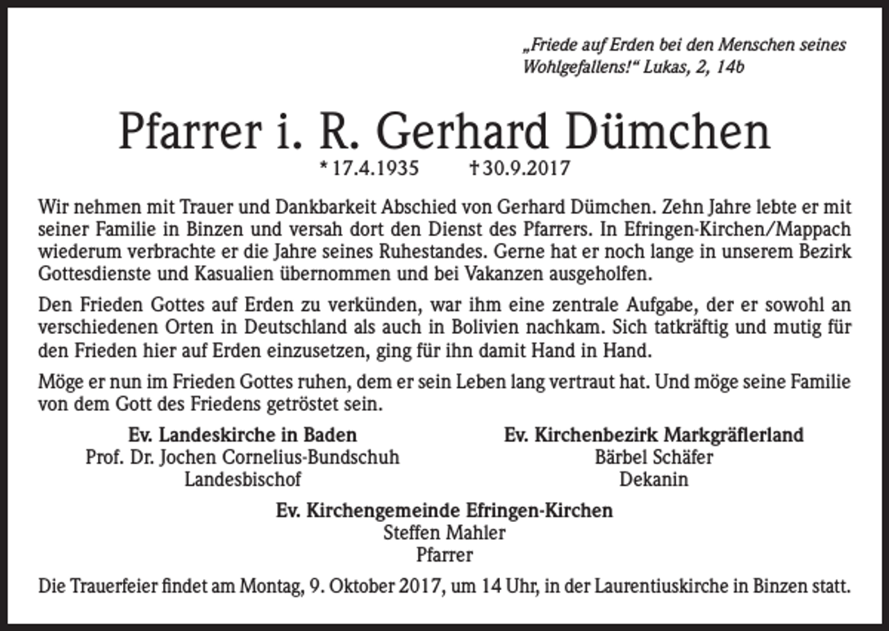 <p>„Friede auf Erden bei den Menschen seines<br />Wohlgefallens!“ Lukas, 2, 14b</p><p>Pfarrer i. R. Gerhard Dümchen<br />* 17.4.1935</p><p>† 30.9.2017</p><p>Wir nehmen mit Trauer und Dankbarkeit Abschied von Gerhard Dümchen. Zehn Jahre lebte er mit<br />seiner Familie in Binzen und versah dort den Dienst des Pfarrers. In Efringen-Kirchen/Mappach<br />wiederum verbrachte er die Jahre seines Ruhestandes. Gerne hat er noch lange in unserem Bezirk<br />Gottesdienste und Kasualien übernommen und bei Vakanzen ausgeholfen.<br />Den Frieden Gottes auf Erden zu verkünden, war ihm eine zentrale Aufgabe, der er sowohl an<br />verschiedenen Orten in Deutschland als auch in Bolivien nachkam. Sich tatkräftig und mutig für<br />den Frieden hier auf Erden einzusetzen, ging für ihn damit Hand in Hand.<br />Möge er nun im Frieden Gottes ruhen, dem er sein Leben lang vertraut hat. Und möge seine Familie<br />von dem Gott des Friedens getröstet sein.</p><p>Ev. Landeskirche in Baden</p><p>Prof. Dr. Jochen Cornelius-Bundschuh<br />Landesbischof</p><p>Ev. Kirchenbezirk Markgräflerland<br />Bärbel Schäfer<br />Dekanin</p><p>Ev. Kirchengemeinde Efringen-Kirchen<br />Steffen Mahler<br />Pfarrer<br />Die Trauerfeier findet am Montag, 9. Oktober 2017, um 14 Uhr, in der Laurentiuskirche in Binzen statt.</p>