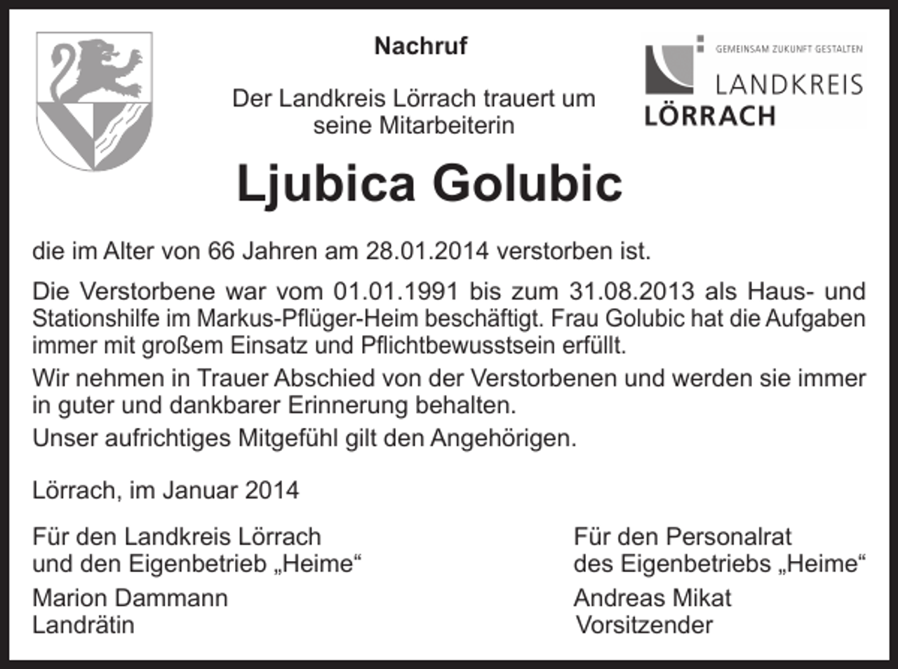 <p>Nachruf<br />Der Landkreis Lörrach trauert um<br />seine Mitarbeiterin</p><p>Ljubica Golubic<br />die im Alter von 66 Jahren am 28.01.2014 verstorben ist.<br />Die Verstorbene war vom 01.01.1991 bis zum 31.08.2013 als Haus- und<br />Stationshilfe im Markus-Pflüger-Heim beschäftigt. Frau Golubic hat die Aufgaben<br />immer mit großem Einsatz und Pflichtbewusstsein erfüllt.<br />Wir nehmen in Trauer Abschied von der Verstorbenen und werden sie immer<br />in guter und dankbarer Erinnerung behalten.<br />Unser aufrichtiges Mitgefühl gilt den Angehörigen.<br />Lörrach, im Januar 2014<br />Für den Landkreis Lörrach<br />und den Eigenbetrieb „Heime“<br />Marion Dammann<br />Landrätin</p><p>Für den Personalrat<br />des Eigenbetriebs „Heime“<br />Andreas Mikat<br />Vorsitzender</p>