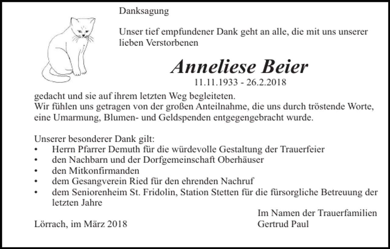 <p>Danksagung<br />Unser tief empfundener Dank geht an alle, die mit uns unserer<br />lieben Verstorbenen</p><p>Anneliese Beier</p><p>11.11.1933 - 26.2.2018<br />gedacht und sie auf ihrem letzten Weg begleiteten.<br />Wir fühlen uns getragen von der großen Anteilnahme, die uns durch tröstende Worte,<br />eine Umarmung, Blumen- und Geldspenden entgegengebracht wurde.<br />Unserer besonderer Dank gilt:<br />• Herrn Pfarrer Demuth für die würdevolle Gestaltung der Trauerfeier<br />• den Nachbarn und der Dorfgemeinschaft Oberhäuser<br />• den Mitkonfirmanden<br />• dem Gesangverein Ried für den ehrenden Nachruf<br />• dem Seniorenheim St. Fridolin, Station Stetten für die fürsorgliche Betreuung der<br />letzten Jahre<br />Im Namen der Trauerfamilien<br />Lörrach, im März 2018<br />Gertrud Paul</p>