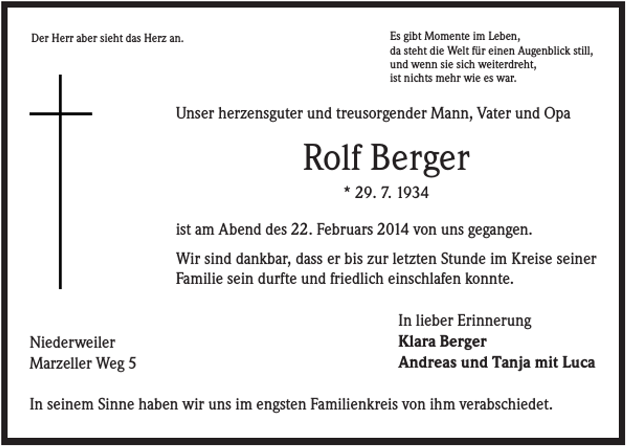 <p>Der Herr aber sieht das Herz an.</p><p>Es gibt Momente im Leben,<br />da steht die Welt für einen Augenblick still,<br />und wenn sie sich weiterdreht,<br />ist nichts mehr wie es war.</p><p>Unser herzensguter und treusorgender Mann, Vater und Opa</p><p>Rolf Berger<br />* 29. 7. 1934<br />ist am Abend des 22. Februars 2014 von uns gegangen.<br />Wir sind dankbar, dass er bis zur letzten Stunde im Kreise seiner<br />Familie sein durfte und friedlich einschlafen konnte.</p><p>Niederweiler<br />Marzeller Weg 5</p><p>In lieber Erinnerung<br />Klara Berger<br />Andreas und Tanja mit Luca</p><p>In seinem Sinne haben wir uns im engsten Familienkreis von ihm verabschiedet.</p>