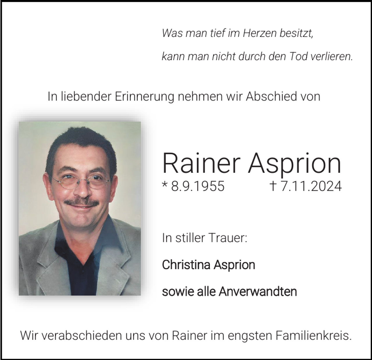 <p>Was man tief im Herzen besitzt,<br />kann man nicht durch den Tod verlieren.</p><p>In liebender Erinnerung nehmen wir Abschied von</p><p>Rainer Asprion<br />* 8.9.1955</p><p>† 7.11.2024</p><p>In stiller Trauer:<br />Christina Asprion<br />sowie alle Anverwandten<br />Wir verabschieden uns von Rainer im engsten Familienkreis.</p>