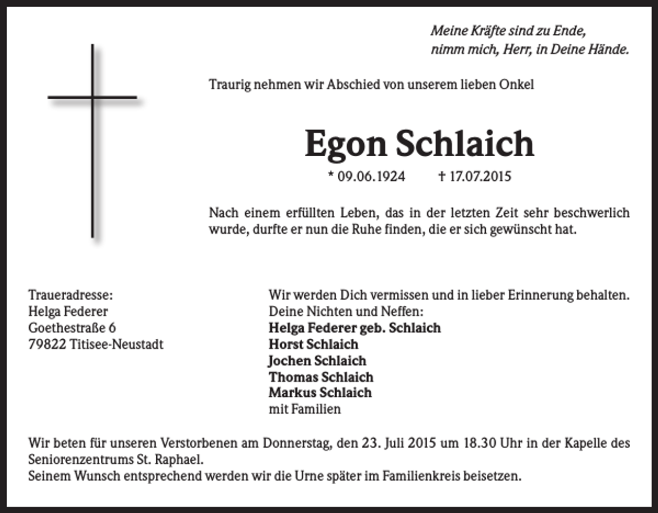 <p>Meine Kräfte sind zu Ende,<br />nimm mich, Herr, in Deine Hände.<br />Traurig nehmen wir Abschied von unserem lieben Onkel</p><p>Egon Schlaich<br />* 09.06.1924</p><p>† 17.07.2015</p><p>Nach einem erfüllten Leben, das in der letzten Zeit sehr beschwerlich<br />wurde, durfte er nun die Ruhe finden, die er sich gewünscht hat.</p><p>Traueradresse:<br />Helga Federer<br />Goethestraße 6<br />79822 Titisee-Neustadt</p><p>Wir werden Dich vermissen und in lieber Erinnerung behalten.<br />Deine Nichten und Neffen:<br />Helga Federer geb. Schlaich<br />Horst Schlaich<br />Jochen Schlaich<br />Thomas Schlaich<br />Markus Schlaich<br />mit Familien</p><p>Wir beten für unseren Verstorbenen am Donnerstag, den 23. Juli 2015 um 18.30 Uhr in der Kapelle des<br />Seniorenzentrums St. Raphael.<br />Seinem Wunsch entsprechend werden wir die Urne später im Familienkreis beisetzen.</p>