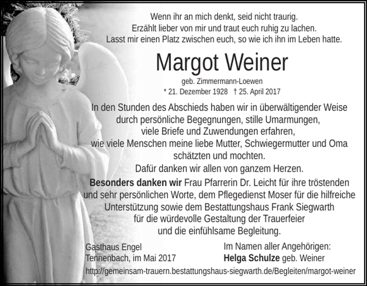 <p>Wenn ihr an mich denkt, seid nicht traurig.<br />Erzählt lieber von mir und traut euch ruhig zu lachen.<br />Lasst mir einen Platz zwischen euch, so wie ich ihn im Leben hatte.</p><p>Margot Weiner<br />geb. Zimmermann-Loewen<br />* 21. Dezember 1928 † 25. April 2017</p><p>In den Stunden des Abschieds haben wir in überwältigender Weise<br />durch persönliche Begegnungen, stille Umarmungen,<br />viele Briefe und Zuwendungen erfahren,<br />wie viele Menschen meine liebe Mutter, Schwiegermutter und Oma<br />schätzten und mochten.<br />Dafür danken wir allen von ganzem Herzen.<br />Besonders danken wir Frau Pfarrerin Dr. Leicht für ihre tröstenden<br />und sehr persönlichen Worte, dem Pflegedienst Moser für die hilfreiche<br />Unterstützung sowie dem Bestattungshaus Frank Siegwarth<br />für die würdevolle Gestaltung der Trauerfeier<br />und die einfühlsame Begleitung.<br />Im Namen aller Angehörigen:<br />Gasthaus Engel<br />Helga Schulze geb. Weiner<br />Tennenbach, im Mai 2017<br />http://gemeinsam-trauern.bestattungshaus-siegwarth.de/​Begle​iten/margot-weiner</p>
