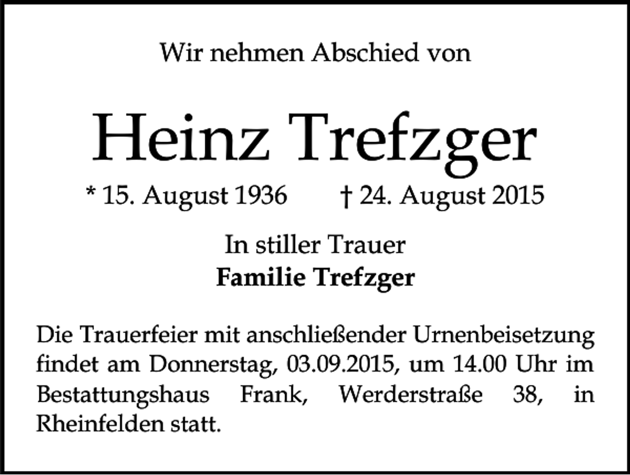 <p>Wir nehmen Abschied von</p><p>Heinz Trefzger</p><p>* 15. August 1936</p><p>† 24. August 2015</p><p>In stiller Trauer<br />Familie Trefzger<br />Die Trauerfeier mit anschließender Urnenbeisetzung<br />findet am Donnerstag, 03.09.2015, um 14.00 Uhr im<br />Bestattungshaus Frank, Werderstraße 38, in<br />Rheinfelden statt.</p>