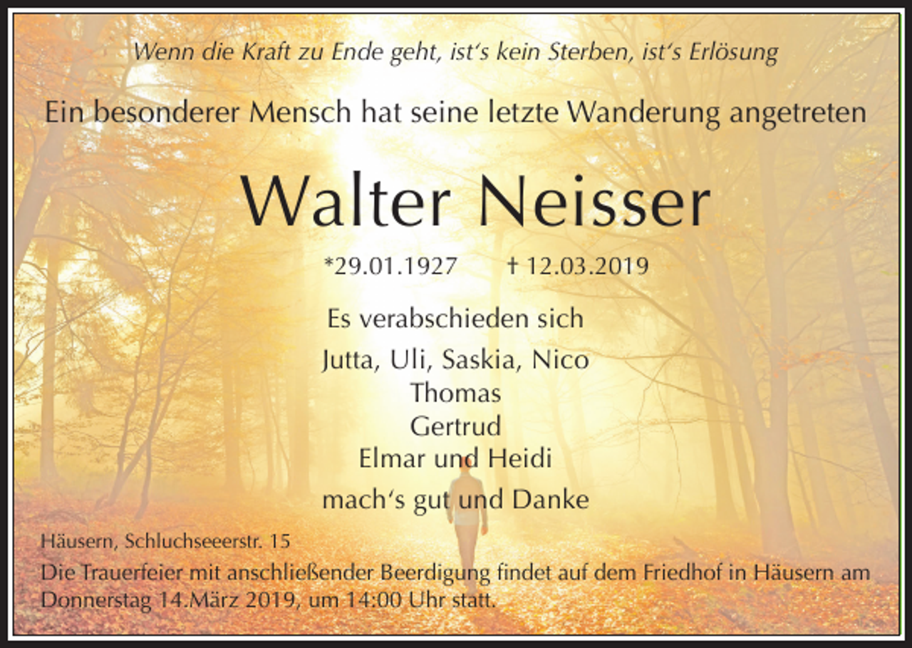 <p>Wenn die Kraft zu Ende geht, ist‘s kein Sterben, ist‘s Erlösung</p><p>Ein besonderer Mensch hat seine letzte Wanderung angetreten</p><p>Walter Neisser<br />*29.01.1927</p><p>† 12.03.2019</p><p>Es verabschieden sich<br />Jutta, Uli, Saskia, Nico<br />Thomas<br />Gertrud<br />Elmar und Heidi<br />mach‘s gut und Danke<br />Häusern, Schluchseeerstr. 15</p><p>Die Trauerfeier mit anschließender Beerdigung findet auf dem Friedhof in Häusern am<br />Donnerstag 14.März 2019, um 14:00 Uhr statt.</p>