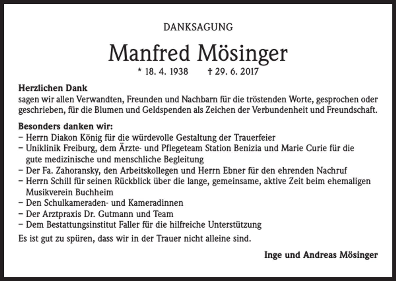 <p>DANKSAGUNG</p><p>Manfred Mösinger<br />* 18. 4. 1938 † 29. 6. 2017</p><p>Herzlichen Dank<br />sagen wir allen Verwandten, Freunden und Nachbarn für die tröstenden Worte, gesprochen oder<br />geschrieben, für die Blumen und Geldspenden als Zeichen der Verbundenheit und Freundschaft.<br />Besonders danken wir:<br />– Herrn Diakon König für die würdevolle Gestaltung der Trauerfeier<br />– Uniklinik Freiburg, dem Ärzte- und Pflegeteam Station Benizia und Marie Curie für die<br />gute medizinische und menschliche Begleitung<br />– Der Fa. Zahoransky, den Arbeitskollegen und Herrn Ebner für den ehrenden Nachruf<br />– Herrn Schill für seinen Rückblick über die lange, gemeinsame, aktive Zeit beim ehemaligen<br />Musikverein Buchheim<br />– Den Schulkameraden- und Kameradinnen<br />– Der Arztpraxis Dr. Gutmann und Team<br />– Dem Bestattungsinstitut Faller für die hilfreiche Unterstützung<br />Es ist gut zu spüren, dass wir in der Trauer nicht alleine sind.</p><p>Inge und Andreas Mösinger</p>