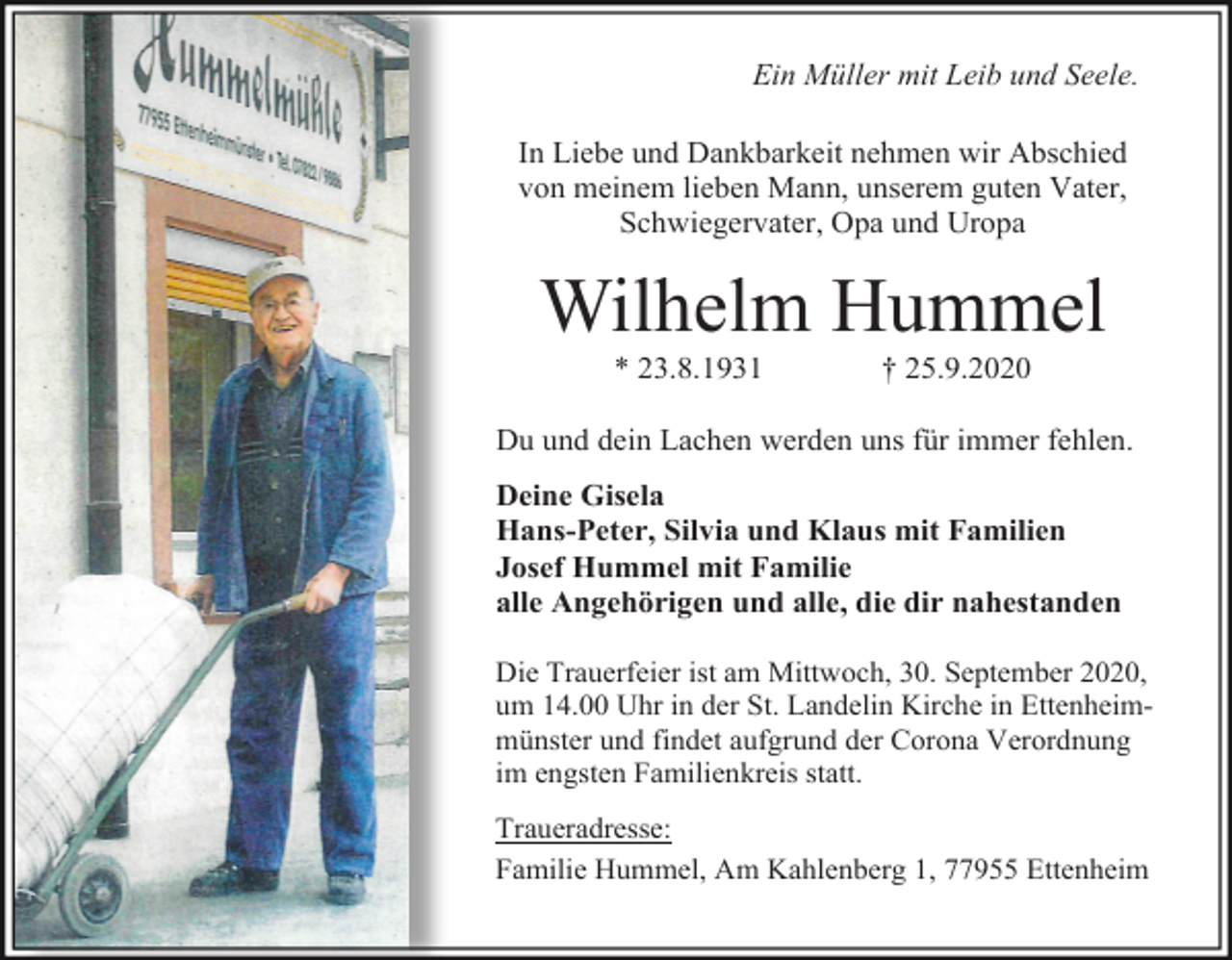 <p>Ein Müller mit Leib und Seele.<br />In Liebe und Dankbarkeit nehmen wir Abschied<br />von meinem lieben Mann, unserem guten Vater,<br />Schwiegervater, Opa und Uropa</p><p>Wilhelm Hummel<br />* 23.8.1931</p><p>† 25.9.2020</p><p>Du und dein Lachen werden uns für immer fehlen.<br />Deine Gisela<br />Hans-Peter, Silvia und Klaus mit Familien<br />Josef Hummel mit Familie<br />alle Angehörigen und alle, die dir nahestanden<br />Die Trauerfeier ist am Mittwoch, 30. September 2020,<br />um 14.00 Uhr in der St. Landelin Kirche in Ettenheimmünster und findet aufgrund der Corona Verordnung<br />im engsten Familienkreis statt.<br />Traueradresse:<br />Familie Hummel, Am Kahlenberg 1, 77955 Ettenheim</p>