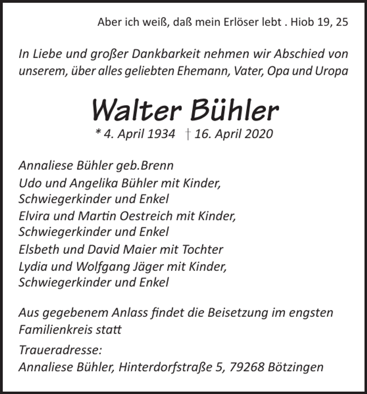 <p>Aber ich weiß, daß mein Erlöser lebt . Hiob 19, 25</p><p>In Liebe und großer Dankbarkeit nehmen wir Abschied von<br />unserem, über alles geliebten Ehemann, Vater, Opa und Uropa</p><p>Walter Bühler<br />* 4. April 1934 † 16. April 2020</p><p>Annaliese Bühler geb.Brenn<br />Udo und Angelika Bühler mit Kinder,<br />Schwiegerkinder und Enkel<br />Elvira und Martin Oestreich mit Kinder,<br />Schwiegerkinder und Enkel<br />Elsbeth und David Maier mit Tochter<br />Lydia und Wolfgang Jäger mit Kinder,<br />Schwiegerkinder und Enkel<br />Aus gegebenem Anlass findet die Beisetzung im engsten<br />Familienkreis statt<br />Traueradresse:<br />Annaliese Bühler, Hinterdorfstraße 5, 79268 Bötzingen</p>