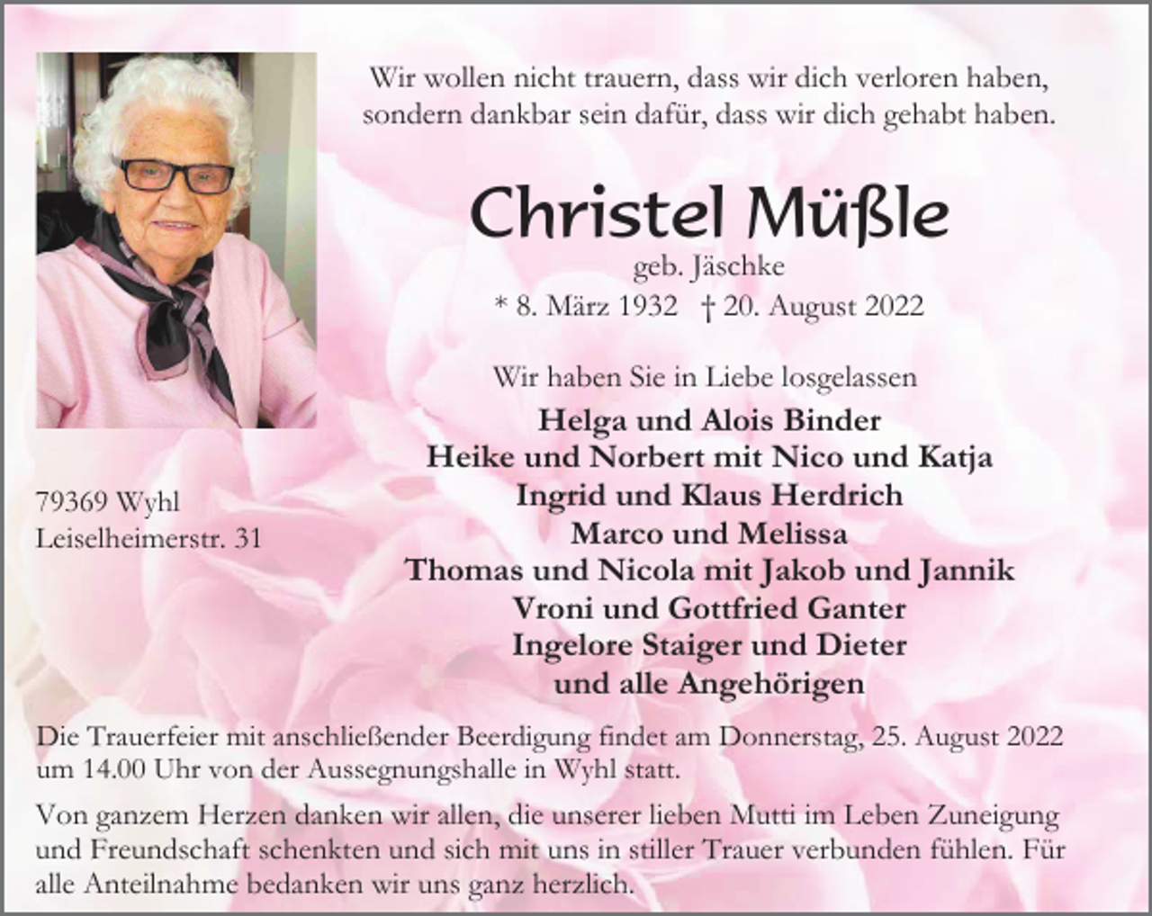 <p>Wir wollen nicht trauern, dass wir dich verloren haben,<br />sondern dankbar sein dafür, dass wir dich gehabt haben.</p><p>Christel Müßle<br />geb. Jäschke<br />* 8. März 1932 † 20. August 2022<br />Wir haben Sie in Liebe losgelassen</p><p>79369 Wyhl<br />Leiselheimerstr. 31</p><p>Helga und Alois Binder<br />Heike und Norbert mit Nico und Katja<br />Ingrid und Klaus Herdrich<br />Marco und Melissa<br />Thomas und Nicola mit Jakob und Jannik<br />Vroni und Gottfried Ganter<br />Ingelore Staiger und Dieter<br />und alle Angehörigen</p><p>Die Trauerfeier mit anschließender Beerdigung findet am Donnerstag, 25. August 2022<br />um 14.00 Uhr von der Aussegnungshalle in Wyhl statt.<br />Von ganzem Herzen danken wir allen, die unserer lieben Mutti im Leben Zuneigung<br />und Freundschaft schenkten und sich mit uns in stiller Trauer verbunden fühlen. Für<br />alle Anteilnahme bedanken wir uns ganz herzlich.</p>