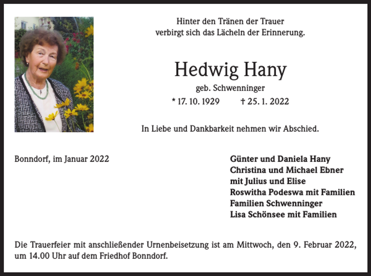 <p>Hinter den Tränen der Trauer<br />verbirgt sich das Lächeln der Erinnerung.</p><p>Hedwig Hany<br />geb. Schwenninger<br />* 17. 10. 1929<br />† 25. 1. 2022<br />In Liebe und Dankbarkeit nehmen wir Abschied.<br />Bonndorf, im Januar 2022</p><p>ünter und Daniela Hany<br />G<br />Christina und Michael Ebner<br />mit Julius und Elise<br />Roswitha Podeswa mit Familien<br />Familien Schwenninger<br />Lisa Schönsee mit Familien</p><p>Die Trauerfeier mit anschließender Urnenbeisetzung ist am Mittwoch, den 9. Februar 2022,<br />um 14.00 Uhr auf dem Friedhof Bonndorf.</p>