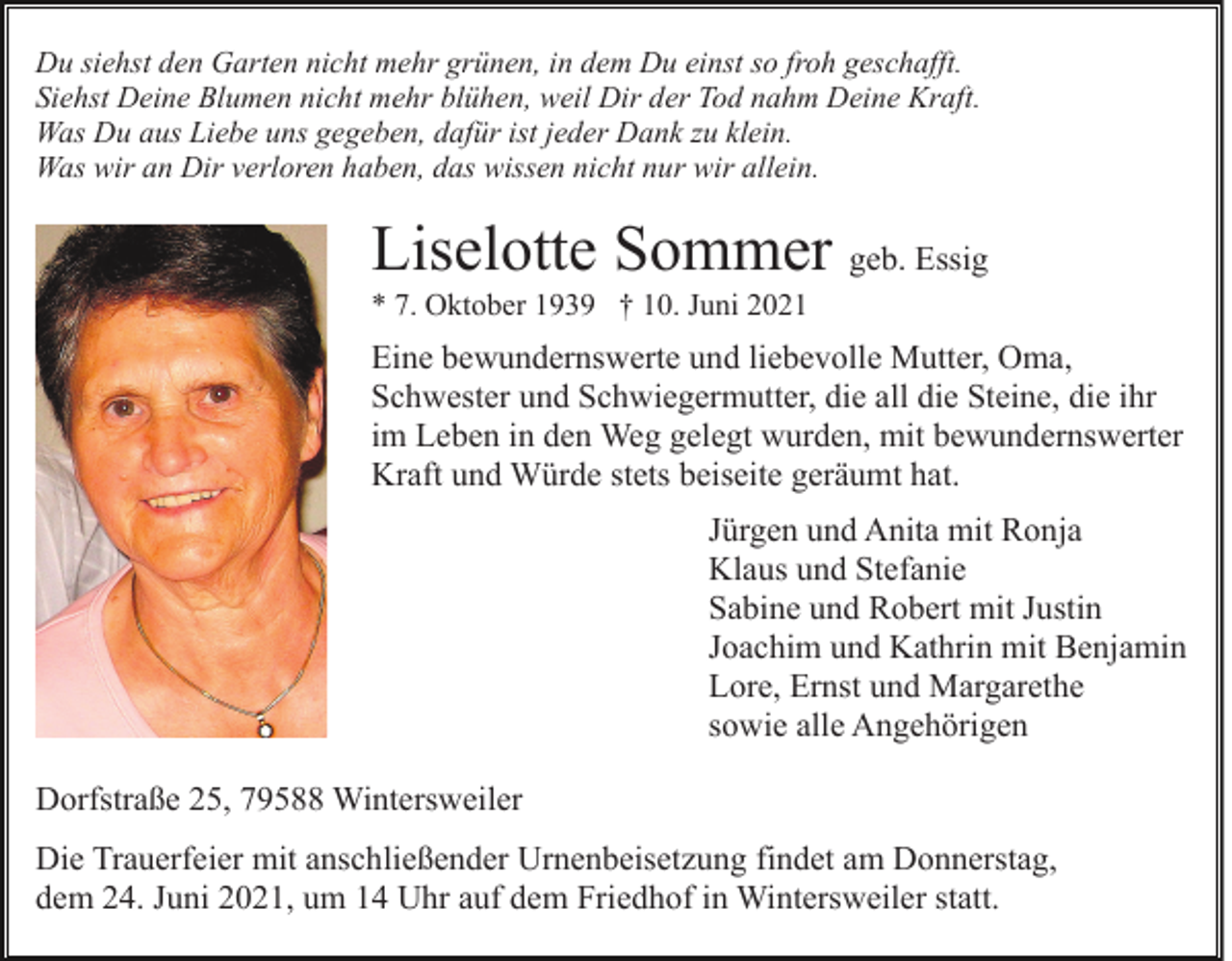 <p>Du siehst den Garten nicht mehr grünen, in dem Du einst so froh geschafft.<br />Siehst Deine Blumen nicht mehr blühen, weil Dir der Tod nahm Deine Kraft.<br />Was Du aus Liebe uns gegeben, dafür ist jeder Dank zu klein.<br />Was wir an Dir verloren haben, das wissen nicht nur wir allein.</p><p>Liselotte Sommer geb. Essig<br />* 7. Oktober 1939 † 10. Juni 2021</p><p>Eine bewundernswerte und liebevolle Mutter, Oma,<br />Schwester und Schwiegermutter, die all die Steine, die ihr<br />im Leben in den Weg gelegt wurden, mit bewundernswerter<br />Kraft und Würde stets beiseite geräumt hat.<br />Jürgen und Anita mit Ronja<br />Klaus und Stefanie<br />Sabine und Robert mit Justin<br />Joachim und Kathrin mit Benjamin<br />Lore, Ernst und Margarethe<br />sowie alle Angehörigen<br />Dorfstraße 25, 79588 Wintersweiler<br />Die Trauerfeier mit anschließender Urnenbeisetzung findet am Donnerstag,<br />dem 24. Juni 2021, um 14 Uhr auf dem Friedhof in Wintersweiler statt.</p>