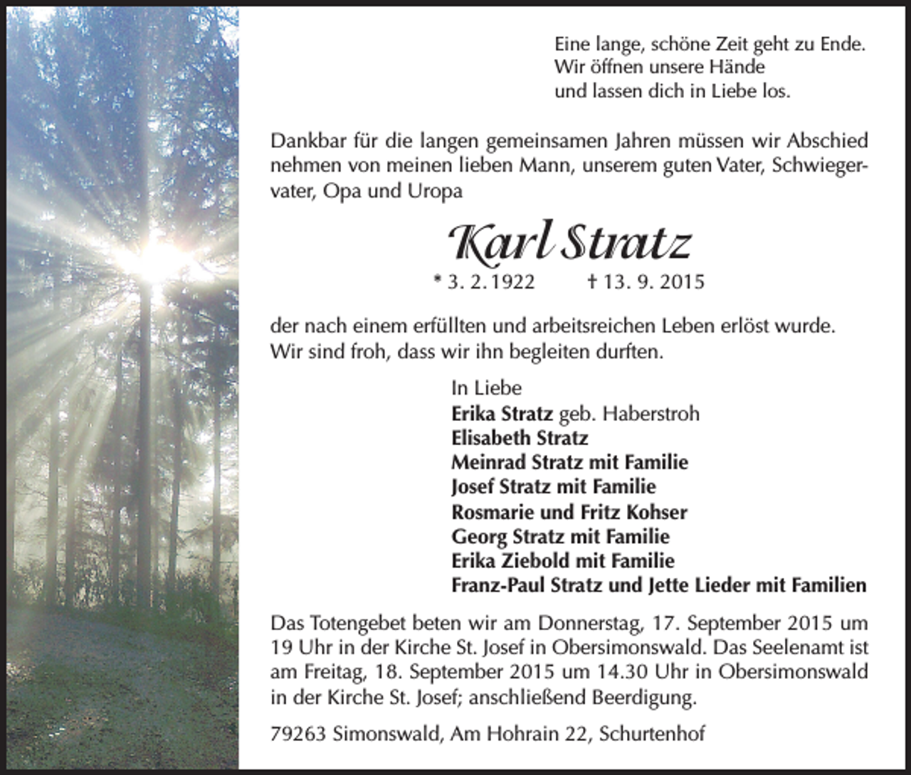 <p>Eine lange, schöne Zeit geht zu Ende.<br />Wir öffnen unsere Hände<br />und lassen dich in Liebe los.</p><p>Dankbar für die langen gemeinsamen Jahren müssen wir Abschied<br />nehmen von meinen lieben Mann, unserem guten Vater, Schwiegervater, Opa und Uropa</p><p>Karl Stratz</p><p>* 3. 2. 1922</p><p>† 13. 9. 2015</p><p>der nach einem erfüllten und arbeitsreichen Leben erlöst wurde.<br />Wir sind froh, dass wir ihn begleiten durften.</p><p>In Liebe<br />Erika Stratz geb. Haberstroh<br />Elisabeth Stratz<br />Meinrad Stratz mit Familie<br />Josef Stratz mit Familie<br />Rosmarie und Fritz Kohser<br />Georg Stratz mit Familie<br />Erika Ziebold mit Familie<br />Franz-Paul Stratz und Jette Lieder mit Familien</p><p>Das Totengebet beten wir am Donnerstag, 17. September 2015 um<br />19 Uhr in der Kirche St. Josef in Obersimonswald. Das Seelenamt ist<br />am Freitag, 18. September 2015 um 14.30 Uhr in Obersimonswald<br />in der Kirche St. Josef; anschließend Beerdigung.<br />79263 Simonswald, Am Hohrain 22, Schurtenhof</p>