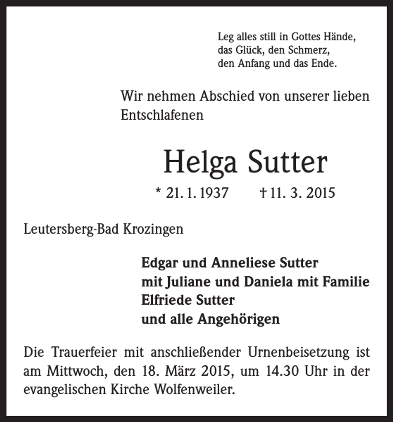 <p>Leg alles still in Gottes Hände,<br />das Glück, den Schmerz,<br />den Anfang und das Ende.</p><p>Wir nehmen Abschied von unserer lieben<br />Entschlafenen</p><p>Helga Sutter<br />* 21. 1. 1937 † 11. 3. 2015<br />Leutersberg-Bad Krozingen</p><p>Edgar und Anneliese Sutter<br />mit Juliane und Daniela mit Familie<br />Elfriede Sutter<br />und alle Angehörigen</p><p>Die Trauerfeier mit anschließender Urnenbeisetzung ist<br />am Mittwoch, den 18. März 2015, um 14.30 Uhr in der<br />evangelischen Kirche Wolfenweiler.</p>