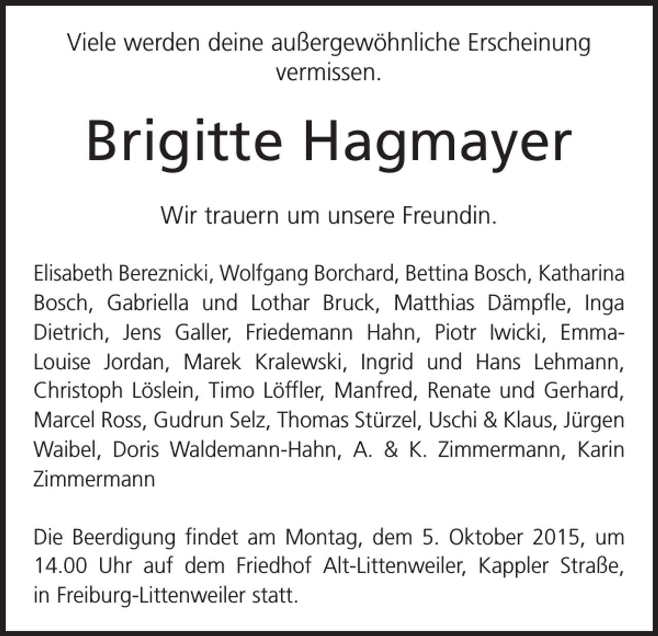 <p>Viele werden deine außergewöhnliche Erscheinung<br />vermissen.</p><p>Brigitte Hagmayer<br />Wir trauern um unsere Freundin.<br />Elisabeth Bereznicki, Wolfgang Borchard, Bettina Bosch, Katharina<br />Bosch, Gabriella und Lothar Bruck, Matthias Dämpfle, Inga<br />Dietrich, Jens Galler, Friedemann Hahn, Piotr Iwicki, EmmaLouise Jordan, Marek Kralewski, Ingrid und Hans Lehmann,<br />Christoph Löslein, Timo Löffler, Manfred, Renate und Gerhard,<br />Marcel Ross, Gudrun Selz, Thomas Stürzel, Uschi &amp; Klaus, Jürgen<br />Waibel, Doris Waldemann-Hahn, A. &amp; K. Zimmermann, Karin<br />Zimmermann<br />Die Beerdigung findet am Montag, dem 5. Oktober 2015, um<br />14.00 Uhr auf dem Friedhof Alt-Littenweiler, Kappler Straße,<br />in Freiburg-Littenweiler statt.</p>