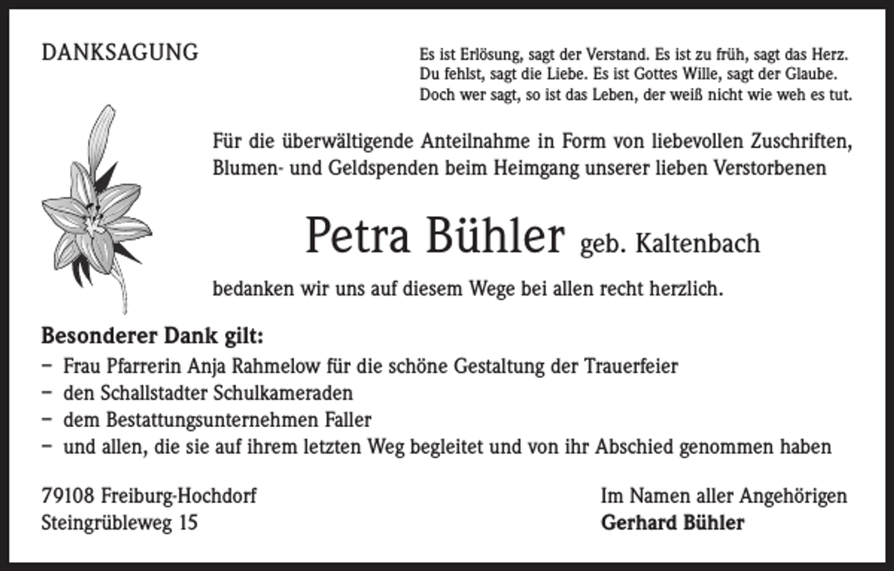 <p>DANKSAGUNG</p><p>s ist Erlösung, sagt der Verstand. Es ist zu früh, sagt das Herz.<br />E<br />Du fehlst, sagt die Liebe. Es ist Gottes Wille, sagt der Glaube.<br />Doch wer sagt, so ist das Leben, der weiß nicht wie weh es tut.</p><p>Für die überwältigende Anteilnahme in Form von liebevollen Zuschriften,<br />Blumen- und Geldspenden beim Heimgang unserer lieben Verstorbenen</p><p>Petra Bühler geb. Kaltenbach<br />bedanken wir uns auf diesem Wege bei allen recht herzlich.</p><p>Besonderer Dank gilt:<br />– Frau Pfarrerin Anja Rahmelow für die schöne Gestaltung der Trauerfeier<br />– den Schallstadter Schulkameraden<br />– dem Bestattungsunternehmen Faller<br />– und allen, die sie auf ihrem letzten Weg begleitet und von ihr Abschied genommen haben<br />79108 Freiburg-Hochdorf<br />Steingrübleweg 15</p><p>Im Namen aller Angehörigen<br />Gerhard Bühler</p>