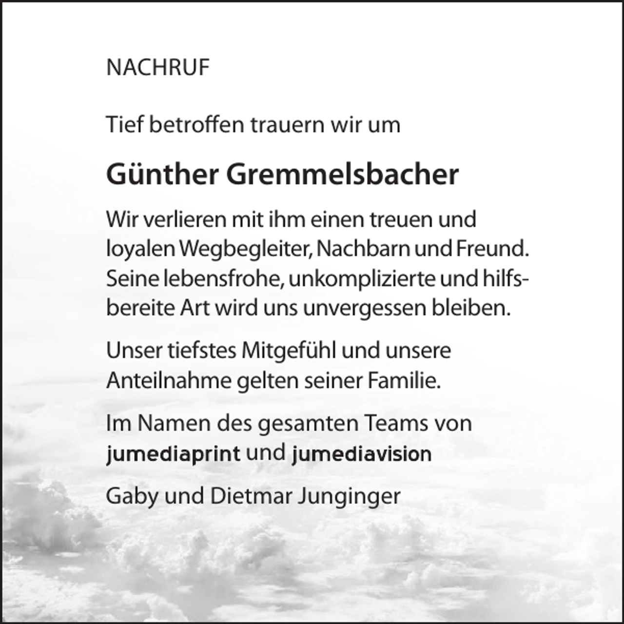 <p>NACHRUF<br />Tief betroffen trauern wir um</p><p>Günther Gremmelsbacher<br />Wir verlieren mit ihm einen treuen und<br />loyalen Wegbegleiter, Nachbarn und Freund.<br />Seine lebensfrohe, unkomplizierte und hilfsbereite Art wird uns unvergessen bleiben.</p><p>Unser tiefstes Mitgefühl und unsere<br />Anteilnahme gelten seiner Familie.<br />Im Namen des gesamten Teams von<br />und<br />Gaby und Dietmar Junginger</p>